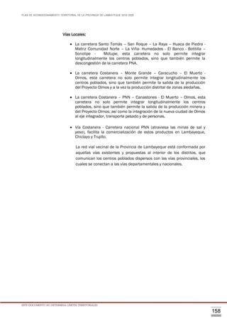 PLAN DE ACONDICIONAMIENTO TERRITORIAL DE LA PROVINCIA DE LAMBAYEQUE 2016-2026
ESTE DOCUMENTO NO DETERMINA LÍMITES TERRITORIALES.
158
Vías Locales:
 La carretera Santo Tomás – San Roque – La Raya – Huaca de Piedra -
Matriz Comunidad Norte – La Viña- Humedades - El Banco - Botitilla –
Sonolipe - Motupe, esta carretera no solo permite integrar
longitudinalmente los centros poblados, sino que también permite la
descongestión de la carretera PNA.
 La carretera Costanera – Monte Grande – Caracucho – El Muerto -
Olmos, esta carretera no solo permite integrar longitudinalmente los
centros poblados, sino que también permite la salida de la producción
del Proyecto Olmos y a la vez la producción distrital de zonas aledañas.
 La carretera Costanera – PNN – Canastones - El Muerto – Olmos, esta
carretera no solo permite integrar longitudinalmente los centros
poblados, sino que también permite la salida de la producción minera y
del Proyecto Olmos; así como la integración de la nueva ciudad de Olmos
al eje integrador, transporte pesado y de personas.
 Vía Costanera - Carretera nacional PNN (atraviesa las minas de sal y
yeso), facilita la comercialización de estos productos en Lambayeque,
Chiclayo y Trujillo.
La red vial vecinal de la Provincia de Lambayeque está conformada por
aquellas vías existentes y propuestas al interior de los distritos, que
comunican los centros poblados dispersos con las vías provinciales, los
cuales se conectan a las vías departamentales y nacionales.
 
