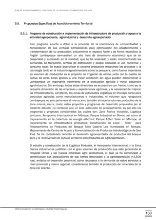 PLAN DE ACONDICIONAMIENTO TERRITORIAL DE LA PROVINCIA DE LAMBAYEQUE 2016-2026
ESTE DOCUMENTO NO DETERMINA LÍMITES TERRITORIALES.
160
5.5. Propuestas Específicas de Acondicionamiento Territorial
5.5.1. Programa de construcción e implementación de infraestructura de producción y apoyo a la
actividad agropecuaria, agroindustrial y desarrollo agroexportador
Este programa apunta a dotar a la provincia de la condiciones de competitividad y
consolidación de sus ventajas comparativas para optimización del abastecimiento y
transformación de su producción; actualmente el espacio Norte y de forma específica la
Región Lambayeque demuestran un alto nivel de dinamismo económico que se ve
proyectado y expresado en la realidad, que se ha analizado y están incrementando las
demandas de transporte, centros de distribución y acopio dedicado al uso comercial y
consumo local; Se busca diversificar el sistema productivo mejorando los procesos y la
tecnología tanto en la industria agroalimentaria como la pesquera; como fuente importante
en volumen de producción es el proyecto de irrigación de olmos, junto con la puesta de
cultivo de otras áreas gracias a una mejor utilización del agua pueden proporcionar a
Lambayeque un importante incremento de la producción agrícola y mayor desarrollo
agroindustrial. Sin embargo, todas estas directrices se encuentran con frenos, como es la
pequeña dimensión de las empresas y explotaciones agrícolas, y la necesidad de mejorar
las infraestructuras, carreteras, las zonas de actividades Logísticas en Chiclayo, tanto para
productos agrícolas como manufactureros e industriales, el volumen que recepciona
Lambayeque no solo pertenece al mismo, sino también almacena volumen productivo de la
zona oriente, sierra, costa; estos proyectos y programas de desarrollo propuestos por el
presente estudio; no contando con un área adecuada de procesamiento; es por ello los
programas y proyectos considerados los cuales son: Zona Franca Industrial, Logística
portuaria, Aeropuerto Internacional en Mórrope, Parque Industrial en Olmos; así como el
mejoramiento en la cobertura de energía eléctrica: Parque Eólico Solar en Mórrope, el
mejoramiento de infraestructura productiva: Construcción de Local - Taller para
Procesamiento de Productos del Bosque Seco Caserío Las Humedades en Motupe,
Mejoramiento de Centro de Acopio y Comercialización de Productos hidrobiológicos de San
José. Se ha considerado también el desarrollo agroexportador de productos del bosque
seco y la reconversión de cultivos arroceros con productos de agroexportación.
El estudio y construcción de la Logística Portuaria, el Aeropuerto Internacional, y la Zona
Franca industrial se justifican con el gran volumen de producción que está generando el
Proyecto Olmos y las nuevas empresas agro productivas, el cual ya ha comenzado a
comercializar sus producciones de sus tierras destinadas a la agroexportación (43,500
has), enfatiza el desarrollo provincial, como respuesta a la demanda de estos servicios a
nivel provincial y macro regional, considerando también la producción de minerales de la
zona nor oriental.
 