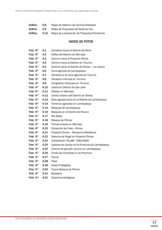 PLAN DE ACONDICIONAMIENTO TERRITORIAL DE LA PROVINCIA DE LAMBAYEQUE 2016-2026
ESTE DOCUMENTO NO DETERMINA LÍMITES DISTRITALES.
17
Gráfico 5.8 Mapa de Sistema de Centros Poblados
Gráfico 5.9 Mapa de Propuesta del Sistema Vial
Gráfico 5.10 Mapa de Localización de Proyectos Prioritarios
INDICE DE FOTOS
Pág.
Foto N° 4.1 Carretera hacia el Distrito de Illimo 47
Foto N° 4.2 Calles del Distrito de Mórrope 57
Foto N° 4.3 Camino hacia el Proyecto Olmos 57
Foto N° 4.4 Camino hacia el Distrito de Túcume 59
Foto N° 4.5 Camino hacia el Distrito de Olmos – La Juliana 59
Foto N° 4.6 Zona agrícola de Lambayeque 60
Foto N° 4.7 Carretera a la zona agrícola de Túcume 60
Foto N° 4.8 Paradero Informal en Túcume 61
Foto N° 4.9 Congestión Vehicular en Túcume 61
Foto N° 4.10 Litoral en Distrito de San José 63
Foto N° 4.11 Relieve en Mórrope 64
Foto N° 4.12 Centro Urbano del Distrito de Olmos 64
Foto N° 4.13 Área agropecuaria en el Distrito de Lambayeque 65
Foto N° 4.14 Terrenos agrícolas en Lambayeque 66
Foto N° 4.15 Bosques de Lambayeque 67
Foto N° 4.16 Bosques en el Distrito de Pacora 68
Foto N° 4.17 Río Salas 68
Foto N° 4.18 Bosque de Pómac 69
Foto N° 4.19 Tierras eriazas en Mórrope 69
Foto N° 4.20 Extracción de Yeso - Olmos 69
Foto N° 4.21 Proyecto Olmos – Bocatoma Miraflores 70
Foto N° 4.22 Sistema de Riego en Proyecto Olmos 70
Foto N° 4.23 Subestación FELAM - COELVISAC 76
Foto N° 4.24 Labores de campo en la Provincia de Lambayeque 91
Foto N° 4.25 Crianza de ganado vacuno en Lambayeque 96
Foto N° 4.26 Cimas de montañas en la Provincia 105
Foto N° 4.27 Fauna 109
Foto N° 4.28 Flora 109
Foto N° 4.29 Áreas Protegidas 112
Foto N° 4.30 Fauna Bosque de Pómac 112
Foto N° 4.31 Botadero 113
Foto N° 4.31 Desechos biológicos 113
 