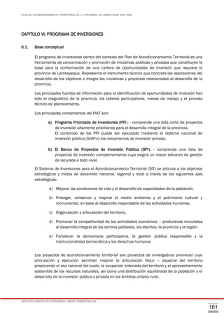 PLAN DE ACONDICIONAMIENTO TERRITORIAL DE LA PROVINCIA DE LAMBAYEQUE 2016-2026
ESTE DOCUMENTO NO DETERMINA LÍMITES TERRITORIALES.
181
CAPITULO VI: PROGRAMA DE INVERSIONES
6.1. Base conceptual
El programa de inversiones dentro del contexto del Plan de Acondicionamiento Territorial es una
herramienta de concentración y promoción de iniciativas públicas y privadas que constituyen la
base para la conformación de una cartera de oportunidades de inversión que requiere la
provincia de Lambayeque. Representa el instrumento técnico que concreta las aspiraciones del
desarrollo de los objetivos e integra las iniciativas y proyectos relacionados al desarrollo de la
provincia.
Las principales fuentes de información para la identificación de oportunidades de inversión han
sido el diagnóstico de la provincia, los talleres participativos, mesas de trabajo y el proceso
técnico de planteamiento.
Los principales componentes del PIAT son:
a) Programa Priorizado de Inversiones (PPI). - comprende una lista corta de proyectos
de inversión altamente prioritarios para el desarrollo integral de la provincia.
El contenido de los PPI puede ser ejecutado mediante el sistema nacional de
inversión pública (SNIP) o los mecanismos de inversión privada.
b) El Banco de Proyectos de Inversión Pública (BPI). - comprende una lista de
proyectos de inversión complementarios cuya exigirá un mayor esfuerzo de gestión
de recursos a todo nivel.
El Sistema de Inversiones para el Acondicionamiento Territorial (SIT) se articula a los objetivos
estratégicos y metas de desarrollo nacional, regional y local a través de los siguientes ejes
estratégicos:
a) Mejorar las condiciones de vida y el desarrollo de capacidades de la población.
b) Proteger, conservar y mejorar el medio ambiente y el patrimonio cultural y
monumental, en base al desarrollo responsable de las actividades humanas.
c) Organización y articulación del territorio.
d) Promover la competitividad de las actividades económico – productivas vinculadas
al desarrollo integral de los centros poblados, los distritos, la provincia y la región.
e) Fortalecer la democracia participativa, la gestión pública responsable y la
institucionalidad democrática y los derechos humanos
Los proyectos de acondicionamiento territorial son proyectos de envergadura provincial cuya
priorización y ejecución permiten mejorar la articulación físico – espacial del territorio
propiciando el uso racional del suelo, la ocupación ordenada del territorio y el aprovechamiento
sostenible de los recursos naturales, así como una distribución equilibrada de la población y el
desarrollo de la inversión pública y privada en los ámbitos urbano rural.
 