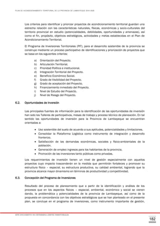 PLAN DE ACONDICIONAMIENTO TERRITORIAL DE LA PROVINCIA DE LAMBAYEQUE 2016-2026
ESTE DOCUMENTO NO DETERMINA LÍMITES TERRITORIALES.
182
Los criterios para identificar y priorizar proyectos de acondicionamiento territorial guardan una
estrecha relación con las características naturales, físicas, económicas y socio-culturales del
territorio provincial en estudio (potencialidades, debilidades, oportunidades y amenazas), así
como el fin, propósito, objetivos estratégicos, actividades y metas establecidas en el Plan de
Acondicionamiento Territorial.
El Programa de Inversiones Territoriales (PIT), para el desarrollo sostenible de la provincia se
construye mediante un proceso participativo de identificaciones y priorización de proyectos que
se basa en los siguientes criterios:
a) Orientación del Proyecto.
b) Articulación Territorial.
c) Prioridad Política e institucional.
d) Integración Territorial del Proyecto.
e) Beneficio Económico Social.
f) Grado de Visibilidad del Proyecto.
g) Grado de aceptación del Proyecto.
h) Financiamiento inmediato del Proyecto.
i) Nivel de Estudio del Proyecto.
j) Nivel de Riesgo del Proyecto.
6.2. Oportunidades de Inversión
Las principales fuentes de información para la identificación de las oportunidades de inversión
han sido los Talleres de participativos, mesas de trabajo y proceso técnico de planeación. En tal
sentido las oportunidades de inversión para la Provincia de Lambayeque se encuentran
orientadas a:
 Uso sostenible del suelo de acuerdo a sus aptitudes, potencialidades y limitaciones.
 Consolidar la Plataforma Logística como instrumento de integración y desarrollo
fronterizo.
 Satisfacción de las demandas económicas, sociales y físico-ambientales de la
población.
 Generación de empleo ingresos para los habitantes de la provincia.
 Promoción de las inversiones tanto públicas como privadas.
Los requerimientos de inversión tienen un nivel de gestión especialmente con aquellos
proyectos cuyo impacto trascenderán en la medida que permitirán fortaleces y promover su
estructura físico – espacial, su estructura productiva, su calidad ambiental, logrando que la
provincia alcance mayor dinamismo en términos de productividad y competitividad.
6.3. Concepción del Programa de Inversiones
Resultado del proceso de planeamiento que a partir de la identificación y análisis de los
procesos que en los aspectos físicos – espacial, ambiental, económico y social se vienen
dando, la problemática y potencialidades de la provincia de Lambayeque, así como de la
propuesta en concordancia con los objetivos estratégicos que se han planteado en el presente
plan, se concluye en el programa de inversiones, como instrumento importante de gestión,
 