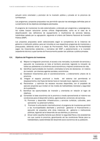 PLAN DE ACONDICIONAMIENTO TERRITORIAL DE LA PROVINCIA DE LAMBAYEQUE 2016-2026
ESTE DOCUMENTO NO DETERMINA LÍMITES TERRITORIALES.
183
actuará como orientador y promotor de la inversión pública y privada en la provincia de
Lambayeque.
Los programas y proyectos propuestos nos permitirán ejecutar las estrategias definidas para el
cumplimiento de los objetivos estratégicos planteados.
El programa de inversiones ha sido sistematizado y ordenado por programas y subprogramas,
los cuales buscan solucionar puntos críticos diagnosticados, como es el caso de la
desarticulación vial, deficiencia de equipamiento e insuficiencia de servicios básicos,
habiéndose optado por su agrupación, siguiendo el criterio del Sistema Nacional de Inversión
Pública (SNIP).
Los proyectos propuestos serán seleccionados según la competencia de la instancia de
gobierno o institución pública, para ser incluidos en sus respectivos programas de inversiones y
presupuesto, debiendo entrar a la etapa de Pre-Inversión, Perfil, Estudio de Pre-factibilidad
según los lineamientos existentes y normativa del SNIP y posteriormente a la inversión
(expediente técnico) cuyas fuentes de financiamiento pueden ser públicas o público-privadas.
6.4. Objetivos del Programa de Inversiones
a) Mejorar la integración provincial, el acceso a los mercados, la provisión de servicios y
ejecución de inversiones en todo el territorio provincial, logrando la inclusión de
todos sus pobladores a la dinámica socio-económica y mejores condiciones de vida.
b) Identificar oportunidades de inversión, orientados la toma de decisiones en materia
de inversión por diversos agentes sociales y económicos.
c) Establecer lineamientos para el acondicionamiento y ordenamiento urbano de la
provincia.
d) Integrar el espacio provincial a través del sistema vial permitiendo el
desplazamiento y los flujos de bienes hacia el mercado local, regional y nacional.
e) Racionalizar y optimizar los escasos recursos disponibles, con el propósito de
ejecutar proyectos que incidan en los niveles de habitabilidad, bienestar y seguridad
de la población.
f) Identificar las oportunidades de inversión y orientarlas en relación al logro de
objetivos.
g) Consolidar la base económica de la provincia a través aprovechando al máximo sus
condiciones para el desarrollo turístico, agroindustrial, comercial y de servicios.
h) Promover y desarrollar infraestructura y servicios turísticos, culturales, para
aprovechar su potencial turístico.
i) Promover la articulación interinstitucional, el programa de inversiones permitirá
a las municipalidades distritales y provincial gestionar el financiamiento y
ejecución de proyectos ante otras instancias de gobierno o instituciones
públicas, logrando así el desarrollo de sus distritos y/o provincia.
j) Actuar sobre aquellos factores que afectan la seguridad física y los ecosistemas
con que cuenta la provincia, garantizando así las condiciones físicas para su
habitabilidad y sostenibilidad del desarrollo socio económico de su población.
 