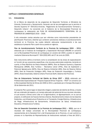 PLAN DE ACONDICIONAMIENTO TERRITORIAL DE LA PROVINCIA DE LAMBAYEQUE 2016-2026
ESTE DOCUMENTO NO DETERMINA LÍMITES DISTRITALES.
19
CAPÍTULO I: CONSIDERACIONES GENERALES
1.1. Antecedentes
En el Marco de desarrollo de los programas de Desarrollo Territorial, el Ministerio de
Vivienda, Construcción y Saneamiento, haciendo uso de las prerrogativas que le permite el
Decreto Supremo N° 004-2011-Vivienda, “Reglamento de Acondicionamiento Territorial y
Desarrollo Urbano”, ha convenido con el Gobierno de la Municipalidad Provincial de
Lambayeque la elaboración del PLAN DE ACONDICIONAMIENTO TERRITORIAL DE LA
PROVINCIA DE LAMBAYEQUE 2016 – 2026.
A ello anteceden ciertos estudios que son referidos como instrumentos precedentes de
planificación Provincial y Distrital que contienen previsiones relativas al acondicionamiento
territorial en la Provincia, las cuales deberán adecuarse necesariamente a las que
establezca el presente Plan a partir de su puesta en vigencia.
Plan de Acondicionamiento Territorial de la Provincia De Lambayeque 2004 – 2013,
elaborado por el Instituto de Investigación y Capacitación Municipal (INICAM) en convenio
con la Municipalidad Provincial de Lambayeque en octubre del 2003 y puesto en vigencia
mediante Ordenanza Municipal N° 004-2005/MPL del 27 de Junio de 2005.
Este instrumento define al territorio como la consolidación de las áreas de especialización
en función de sus vocaciones específicas y los recursos potenciales existentes, teniendo en
cuenta, el Área Marítima de Pesca Artesanal (AMPA), Área de Reserva Guanera y Especies
Marisqueras (ARGM), Área Turística – Recreativa Litoral (ATRL), Área de Explotación y
Potencial Agropecuaria (AEPA), Área de Reserva Ambiental (ARA), Área de Reserva Hídrica
(ARH), Área de Protección Ecológica (APE), Áreas de Protección Arqueológica y Turística
(APAT), Áreas Industriales, Sistema Urbano Provincial (SUP), Sistema Vial Provincial.
Plan de Ordenamiento Territorial del Distrito de Olmos 2007 – 2015, elaborado por
Profesionales Especialistas del “Proyecto Especial Olmos Tinajones – PEOT” en convenio con
la Municipalidad Distrital de Olmos del 2009 al 2011 y aprobado por el Consejo Municipal el
26 de Setiembre del 2011.
El presente Plan quiere lograr el desarrollo integral y sostenido del distrito de Olmos, a través
del uso ordenado del espacio y el manejo adecuado del potencial de sus recursos naturales,
el cual avizora a Olmos como Líder en la Agroindustria y la Agroexportación, en la cual se
propone, la edificación de Nuevos Centros Urbanos, Reordenamiento Urbano de los Caseríos
Existentes, una Infraestructura Productiva en el Transporte, Energía Eléctrica, Infraestructura
de Riego, Infraestructura de Saneamiento, Infraestructura de Salud, Infraestructura
Educativa, Infraestructura Turística.
Plan de Desarrollo Concertado de La Provincia de Lambayeque 2011 – 2021, que es el
resultado del trabajo concertado de la Municipalidad Provincial de Lambayeque,
representantes de la Sociedad Civil y del Empresariado de la Provincia, el cual culminó su
proceso en la Asamblea de Representantes de Instituciones realizado a fines del 2010 y
 