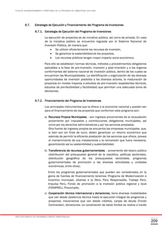 PLAN DE ACONDICIONAMIENTO TERRITORIAL DE LA PROVINCIA DE LAMBAYEQUE 2016-2026
ESTE DOCUMENTO NO DETERMINA LÍMITES TERRITORIALES.
209
6.7. Estrategia de Ejecución y Financiamiento del Programa de Inversiones
6.7.1. Estrategia de Ejecución del Programa de Inversiones
La ejecución de proyectos es de iniciativa pública, así como de privada. En caso
de la iniciativa público se encuentra regulada por el Sistema Nacional de
Inversión Pública, de manera que:
 Se utilicen eficientemente los recursos de inversión.
 Se garantice la sostenibilidad de los proyectos.
 Los recursos públicos tengan mayor impacto socio-económico.
Para ello se establecen normas técnicas, métodos y procedimientos obligatorios
aplicables a la fase de pre-inversión, inversión y post-inversión y a los órganos
conformantes del sistema nacional de inversión pública, dentro de los cuales se
encuentran las Municipalidades. La identificación y organización de las diversas
oportunidades de inversión posibilita a los diversos actores, la maduración de
proyectos en niveles mayores a estudios de pre-inversión (expedientes técnicos,
estudios de pre-factibilidad y factibilidad) que permitan una adecuada toma de
decisiones.
6.7.2. Financiamiento del Programa de Inversiones
Los principales instrumentos que la ofrece a la economía nacional y pueden ser
para el financiamiento de los proyectos que conforman este programa son:
a) Recursos Propios Municipales. - son ingresos provenientes de la recaudación
proveniente por impuestos y contribuciones obligatorios municipales, así
como por los derechos administrativos y por los servicios prestados.
Otra fuente de ingresos propios se encuentra las empresas municipales, que,
si bien son sin fines de lucro, deben garantizar un retorno económico que
además de permitir la eficiente prestación de los servicios que ofrece, prevea
el mantenimiento de sus instalaciones y la reinversión que fuera necesaria,
garantizando así su sostenibilidad y sustentabilidad.
b) Transferencia de recursos gubernamentales. - proveniente del tesoro público
(distribución del presupuesto general de la república, políticas sectoriales,
distribución geográfica de los presupuestos sectoriales, programas
gubernamentales de promoción a las diversas actividades y unidades
económicas, entre otros).
Entre los programas gubernamentales que pueden ser considerados en la
gama de fuentes de financiamiento tenemos: Programa de Modernización e
Incentivo municipal, Jóvenes a la Obra, Perú Responsable, Trabaja Perú,
Impulsa Perú, Fondo de promoción a la inversión pública regional y local
(FONIPREL), Procompite.
c) Cooperación técnica internacional y donaciones, tiene diversas modalidades
que van desde asistencia técnica hasta la ejecución integral de programas y
proyectos; mecanismos que van desde créditos, canjes de deuda (Fondo
Contravalor), donaciones. La canalización de estos fondos se realiza a través
 