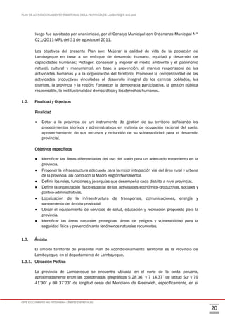 PLAN DE ACONDICIONAMIENTO TERRITORIAL DE LA PROVINCIA DE LAMBAYEQUE 2016-2026
ESTE DOCUMENTO NO DETERMINA LÍMITES DISTRITALES.
20
luego fue aprobado por unanimidad, por el Consejo Municipal con Ordenanza Municipal N°
021/2011-MPL del 31 de agosto del 2011.
Los objetivos del presente Plan son: Mejorar la calidad de vida de la población de
Lambayeque en base a un enfoque de desarrollo humano, equidad y desarrollo de
capacidades humanas; Proteger, conservar y mejorar el medio ambiente y el patrimonio
natural, cultural y monumental, en base a prevención, el manejo responsable de las
actividades humanas y a la organización del territorio; Promover la competitividad de las
actividades productivas vinculadas al desarrollo integral de los centros poblados, los
distritos, la provincia y la región; Fortalecer la democracia participativa, la gestión pública
responsable, la institucionalidad democrática y los derechos humanos.
1.2. Finalidad y Objetivos
Finalidad
 Dotar a la provincia de un instrumento de gestión de su territorio señalando los
procedimientos técnicos y administrativos en materia de ocupación racional del suelo,
aprovechamiento de sus recursos y reducción de su vulnerabilidad para el desarrollo
provincial.
Objetivos específicos
 Identificar las áreas diferenciadas del uso del suelo para un adecuado tratamiento en la
provincia.
 Proponer la infraestructura adecuada para la mejor integración vial del área rural y urbana
de la provincia, así como con la Macro Región Nor Oriental.
 Definir los roles, funciones y jerarquías que desempeña cada distrito a nivel provincial.
 Definir la organización físico espacial de las actividades económico-productivas, sociales y
político-administrativas.
 Localización de la infraestructura de transportes, comunicaciones, energía y
saneamiento del ámbito provincial.
 Ubicar el equipamiento de servicios de salud, educación y recreación propuesto para la
provincia.
 Identificar las áreas naturales protegidas, áreas de peligros y vulnerabilidad para la
seguridad física y prevención ante fenómenos naturales recurrentes.
1.3. Ámbito
El ámbito territorial de presente Plan de Acondicionamiento Territorial es la Provincia de
Lambayeque, en el departamento de Lambayeque.
1.3.1. Ubicación Política
La provincia de Lambayeque se encuentra ubicada en el norte de la costa peruana,
aproximadamente entre las coordenadas geográficas 5 28’36” y 7 14’37” de latitud Sur y 79
41’30” y 80 37’23” de longitud oeste del Meridiano de Greenwich, específicamente, en el
 