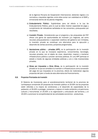 PLAN DE ACONDICIONAMIENTO TERRITORIAL DE LA PROVINCIA DE LAMBAYEQUE 2016-2026
ESTE DOCUMENTO NO DETERMINA LÍMITES TERRITORIALES.
210
de la Agencia Peruana de Cooperación Internacional, debiendo regirse a la
normativa y requisitos vigentes, entre ellos contar con viabilidad en el SNIP y
enmarcarse dentro de los planes integrales.
d) Endeudamiento Público.- Sujetándose para tal efecto a la Ley de
Endeudamiento Público, para lo cual se debe mostrar capacidad de pago y
cumplimiento de indicadores señalados en los convenios y presupuesto por
resultados.
e) Inversión Privada.- Considerando que el programa y las propuestas del PAT
ofrece una gama de oportunidades de inversión y/o negocios, así como
recursos presupuestarios o capacidad crediticia del gobierno son limitados,
la inversión privada se constituye una alternativa para la ejecución y
desarrollo de ciertas acciones y proyectos programados.
f) Asociaciones público – privadas (APP), es la participación de la inversión
privada en la que se incorpora experiencia, conocimientos, tecnología,
recursos privados, con el objeto de crear, desarrollar, mejorar y mantener
infraestructura pública o proveer servicios públicos. En una APP participa el
estado a través de algunas entidades públicas y uno o más inversionistas
privados.
g) Obras por Impuestos u Otros Afines, es la participación de la inversión
privada en la que se considera la inversión e infraestructura como conversión
del pago de sus impuestos en la provincia, efecto de materializar algunos
proyectos del plan a través de esta alternativa de financiamiento.
6.8. Proyectos Priorizados de Inversión
El Sistema de Inversiones para el acondicionamiento territorial de la provincia de
Lambayeque comprende 20 proyectos de inversión pública: el 20.00% de los proyectos
están referidos a la mejora de condiciones y el desarrollo de capacidades de la
población, el 35.00% a proteger, conservar y mejorar el medio ambiente y el patrimonio
cultural y monumental, el 25.00% a la organización y articulación del territorio, y el
20.00% a promover la competitividad de las actividades económico - productivas.
 