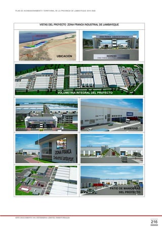 PLAN DE ACONDICIONAMIENTO TERRITORIAL DE LA PROVINCIA DE LAMBAYEQUE 2016-2026
ESTE DOCUMENTO NO DETERMINA LÍMITES TERRITORIALES.
216
VISTAS DEL PROYECTO ZONA FRANCA INDUSTRIAL DE LAMBAYEQUE
UBICACIÓN
BODEGAS
VOLUMETRIA INTEGRAL DEL PROYECTO
PATIO DE MANIOBRAS
DEL PROYECTO
 