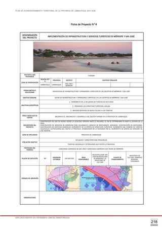 PLAN DE ACONDICIONAMIENTO TERRITORIAL DE LA PROVINCIA DE LAMBAYEQUE 2016-2026
ESTE DOCUMENTO NO DETERMINA LÍMITES TERRITORIALES.
218
Ficha de Proyecto N°4
DENOMINACIÓN
DEL PROYECTO
IMPLEMENTACIÓN DE INFRAESTRUCTURA Y SERVICIOS TURÍSTICOS EN MÓRROPE Y SAN JOSÉ.
SECTOR AL QUE
PERTENECE
TURISMO
ZONA DE INTERVENCIÓN
REGIÓN/DPT
O.
PROVINCIA DISTRITO CENTROS POBLADOS
LAMBAYEQUE LAMBAYEQUE
SAN JOSE Y
MÓRROPE
PROBLEMÁTICA A
SOLUCIONAR
INEXISTENCIA DE INFRAESTRUCTURA Y OPERADORES TURÍSTICOS EN LOS DISTRITOS DE MÓRROPE Y SAN JOSÉ.
OBJETIVO GENERAL DOTAR DE INFRAESTRUCTURA Y OPERADORES TURÍSTICOS EN LOS DISTRITOS DE MÓRROPE Y SAN JOSÉ.
OBJETIVOS ESPECÍFICOS
1.- INCREMENTO DE LA AFLUENCIA DE TURISTAS EN ESTA ZONA.
2.- PROMOVER LOS ATRACTIVOS TURÍSTICOS LOCALES.
3.- BRINDAR SERVICIOS DE BUENA CALIDAD A LOS TURISTAS
RESULTADOS QUE SE
ESPERA
MEJORAR N EL CRECIMIENTO Y DESARROLLO DEL SECTOR TURISMO EN LA PROVINCIA DE LAMBAYEQUE.
DESCRIPCIÓN DEL
PROYECTO
CONSTRUCCIÓN DE VÍAS DE ACCESO DESDE LA LOCALIDAD CERCANA HASTA EL RECURSO, EL KM SE DETERMINARA EN BASE AL ESTUDIO DE LA
ZONA.
CONSTRUCCIÓN DE SERVICIOS DE HOSPEDAJE PARA ALOJAMIENTO, SERVICIO DE RESTAURANTE, DESCANSO, CONSTRUCCIÓN DE VESTIDORES,
CONSTRUCCIÓN DE SERVICIOS HIGIÉNICOS, INCREMENTO DE LA OFERTA DE ATRACTIVOS TURÍSTICOS. INCREMENTO DEL NÚMERO DE TURISTAS
NACIONALES Y EXTRANJEROS QUE VISITAN LA PROVINCIA. DINAMIZACIÓN DE LA ECONOMÍA POR EL INCREMENTO DE GASTOS DE CONSUMO DE
LOS TURISTAS.
ZONA DE INFLUENCIA PROVINCIA DE LAMBAYEQUE
POBLACIÓN OBJETIVO
SITUACIÓN Y CARACTERÍSTICAS PRINCIPALES
TURISTAS NACIONALES Y EXTRANJEROS QUE VISITEN LA PROVINCIA.
PROPIEDAD DEL
TERRENO
COMUNIDAD CAMPESINA DE SAN JOSÉ Y COMUNIDAD CAMPESINA SAN PEDRO DE MÓRROPE.
PLAZOS DE EJECUCIÓN MP
INVERSIÓN
ESTIMADA
100,000,000
ÁREA
RESPONSABLE
MUNICIPALIDADE SAN
JOSE-MUNICIPALIDAD
DE MÓRROPE Y EL
MINISTERIO DE
CULTURA
FUENTE DE
FINANCIAMIENTO
MINISTERIO DE
CULTURA, GOBIERNO
REGIONAL,
FONCOMUN
CROQUIS DE UBICACIÓN
OBSERVACIONES
INFRAESTRUCTURAY SERVICIOS TURÍSTICOS
EN MÓRROPE Y SAN JOSÉ
 