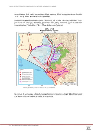 PLAN DE ACONDICIONAMIENTO TERRITORIAL DE LA PROVINCIA DE LAMBAYEQUE 2016-2026
ESTE DOCUMENTO NO DETERMINA LÍMITES DISTRITALES.
21
noroeste y este de la región Lambayeque; al lado izquierdo del río Lambayeque a una altura de
18 m.s.n.m. y a 11,4 Km. de la ciudad de Chiclayo.
Está limitada por el Noroeste con Piura y Morropón, por el norte con Huancabamba – Piura,
por el sur con Chiclayo y Ferreñafe, por el este con Jaén y Ferreñafe, y por el oeste con
Océano Pacifico. (Ver Gráfico N°1.1 – Mapa de Contexto Regional)
Gráfico N°1.1
Mapa de Contexto Regional
Fuente:ElaboraciónEquipoTécnicoPAT–PDULambayeque
La provincia de Lambayeque está conformada política y administrativamente por 11 distritos rurales
y un distrito urbano en calidad de capital de la provincia.
 