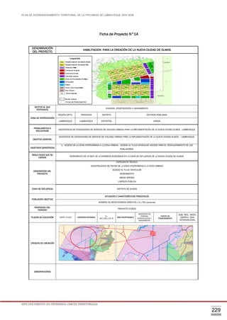 PLAN DE ACONDICIONAMIENTO TERRITORIAL DE LA PROVINCIA DE LAMBAYEQUE 2016-2026
ESTE DOCUMENTO NO DETERMINA LÍMITES TERRITORIALES.
229
Ficha de Proyecto N°14
DENOMINACIÓN
DEL PROYECTO
HABILITACION PARA LA CREACIÓN DE LA NUEVA CIUDAD DE OLMOS
SECTOR AL QUE
PERTENECE
VIVIENDA, CONSTRUCCIÓN Y SANEAMIENTO
ZONA DE INTERVENCIÓN
REGIÓN/DPTO. PROVINCIA DISTRITO CENTROS POBLADOS
LAMBAYEQUE LAMBAYEQUE DISTRITOS VARIOS
PROBLEMÁTICA A
SOLUCIONAR
INEXISTENCIA DE CONDICIONES DE SERVICIO DE VIALIDAD URBANA PARA LA IMPLEMENTACIÓN DE LA NUEVA CIUDAD OLMOS - LAMBAYEQUE
OBJETIVO GENERAL
EXISTENCIA DE CONDICIONES DE SERVICIO DE VIALIDAD URBANA PARA LA IMPLEMENTACIÓN DE LA NUEVA CIUDAD OLMOS – LAMBAYEQUE.
OBJETIVOS ESPECÍFICOS
1.- ACCESO DE LA ZONA INTERURBANA A LA ZONA URBANA - ACCESO AL FLUJO VEHICULAR -ACCESO PARA EL DESPLAZAMIENTO DE LOS
POBLADORES.
RESULTADOS QUE SE
ESPERA
INCREMENTO DE UN 80% DE LA DINÁMICA ECONÓMICA EN LA ZONA DE INFLUENCIA DE LA NUEVA CIUDAD DE OLMOS.
DESCRIPCIÓN DEL
PROYECTO
EXPEDIENTE TÉCNICO
CONSTRUCCION DE PISTAS DE LA ZONA INTERURBANA A LA ZONA URBANA
ACCESO AL FLUJO VEHICULAR
SANEAMIENTO
AREAS VERDES
LIMPIEZA PÚBLICA
ZONA DE INFLUENCIA DISTRITO DE OLMOS
POBLACIÓN OBJETIVO
SITUACIÓN Y CARACTERÍSTICAS PRINCIPALES
NÚMERO DE BENEFICIARIOS DIRECTOS 111,762 personas
PROPIEDAD DEL
TERRENO
PROYECTO OLMOS
PLAZOS DE EJECUCIÓN CORTO PLAZO INVERSIÓN ESTIMADA
S/.
667,055,179.79
ÁREA RESPONSABLE
MINISTERIO DE
VIVIENDA,
CONSTRUCCION Y
SANEAMIENTO
FUENTE DE
FINANCIAMIENTO
GOB. REG., MVCS-
DGPPVU, ONG
INTERNACIONAL
CROQUIS DE UBICACIÓN
OBSERVACIONES
 