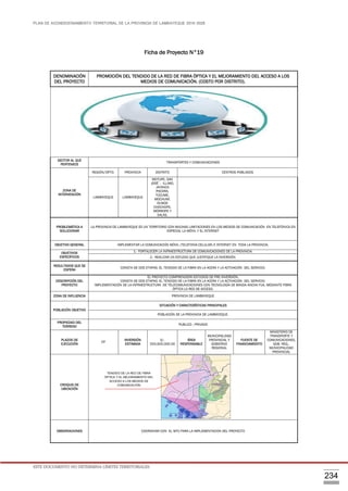 PLAN DE ACONDICIONAMIENTO TERRITORIAL DE LA PROVINCIA DE LAMBAYEQUE 2016-2026
ESTE DOCUMENTO NO DETERMINA LÍMITES TERRITORIALES.
234
Ficha de Proyecto N°19
DENOMINACIÓN
DEL PROYECTO
PROMOCIÓN DEL TENDIDO DE LA RED DE FIBRA ÓPTICA Y EL MEJORAMIENTO DEL ACCESO A LOS
MEDIOS DE COMUNICACIÓN. (COSTO POR DISTRITO).
SECTOR AL QUE
PERTENECE
TRANSPORTES Y COMUNICACIONES
ZONA DE
INTERVENCIÓN
REGIÓN/DPTO. PROVINCIA DISTRITO CENTROS POBLADOS
LAMBAYEQUE LAMBAYEQUE
MOTUPE, SAN
JOSÉ´, ILLIMO,
JAYANCA
PACORA,
TÚCUME,
MOCHUMÍ,
OLMOS
CHOCHOPE,
MÓRROPE Y
SALAS.
PROBLEMÁTICA A
SOLUCIONAR
LA PROVINCIA DE LAMBAYEQUE ES UN TERRITORIO CON MUCHAS LIMITACIONES EN LOS MEDIOS DE COMUNICACIÓN EN TELEFÓNICA EN
ESPECIAL LA MÓVIL Y EL INTERNET
OBJETIVO GENERAL IMPLEMENTAR LA COMUNICACIÓN MÓVIL (TELEFONÍA CELULAR) E INTERNET EN TODA LA PROVINCIA.
OBJETIVOS
ESPECÍFICOS
1.- FORTALECER LA INFRAESTRUCTURA DE COMUNICACIONES DE LA PROVINCIA.
2.- REALIZAR UN ESTUDIO QUE JUSTIFIQUE LA INVERSIÓN.
RESULTADOS QUE SE
ESPERA
CONSTA DE DOS ETAPAS: EL TENDIDO DE LA FIBRA EN LA ACERA Y LA ACTIVACIÓN DEL SERVICIO.
DESCRIPCIÓN DEL
PROYECTO
EL PROYECTO COMPRENDERÁ ESTUDIOS DE PRE-INVERSIÓN.
CONSTA DE DOS ETAPAS: EL TENDIDO DE LA FIBRA EN LA ACERA Y LA ACTIVACIÓN DEL SERVICIO.
IMPLEMENTACIÓN DE LA INFRAESTRUCTURA DE TELECOMUNICACIONES CON TECNOLOGÍA DE BANDA ANCHA FIJA, MEDIANTE FIBRA
ÓPTICA LA RED DE ACCESO.
ZONA DE INFLUENCIA PROVINCIA DE LAMBAYEQUE
POBLACIÓN OBJETIVO
SITUACIÓN Y CARACTERÍSTICAS PRINCIPALES
POBLACIÓN DE LA PROVINCIA DE LAMBAYEQUE.
PROPIEDAD DEL
TERRENO
PUBLICO , PRIVADO
PLAZOS DE
EJECUCIÓN
CP
INVERSIÓN
ESTIMADA
S/.
250,000,000.00
ÁREA
RESPONSABLE
MUNICIPALIDAD
PROVINCIAL Y
GOBIERNO
REGIONAL
FUENTE DE
FINANCIAMIENTO
MINISTERIO DE
TRANSPORTE Y
COMUNICACIONES,
GOB. REG.,
MUNICIPALIDAD
PROVINCIAL
CROQUIS DE
UBICACIÓN
OBSERVACIONES COORDINAR CON EL MTC PARA LA IMPLEMENTACION DEL PROYECTO
TENDIDO DE LA RED DE FIBRA
ÓPTICA Y EL MEJORAMIENTO DEL
ACCESO A LOS MEDIOS DE
COMUNICACIÓN
 