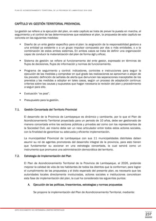 PLAN DE ACONDICIONAMIENTO TERRITORIAL DE LA PROVINCIA DE LAMBAYEQUE 2016-2026
ESTE DOCUMENTO NO DETERMINA LÍMITES DISTRITALES
237
CAPÍTULO VII: GESTIÓN TERRITORIAL PROVINCIAL
La gestión se refiere a la ejecución del plan, en este capítulo se trata de prever la puesta en marcha, el
seguimiento y el control de las determinaciones que establece el plan, la propuesta de este capítulo se
concreta en las siguientes medidas:
 Diseño de un ente gestor específico para el plan: la asignación de la responsabilidad gestora a
una entidad ya existente o a un grupo impulsor compuesto por dos o más entidades, o a la
combinación de estos ambos sistemas. En ambos casos se trata de definir una organización
capaz de conducir la materialización del plan de forma ágil y eficaz.
 Sistema de gestión: se refiere al funcionamiento del ente gestor, expresado en términos de
flujos de decisiones, flujos de información y normas de funcionamiento.
 Programa de seguimiento y control: indicadores, controles e instrucciones para seguir la
ejecución de las medidas y comprobar en qué grado las realizaciones se aproximan o alejan de
los previsto: definición de señales de alerta que denuncien las separaciones inaceptable de los
previstos y las medidas a adoptar en tales casos, según un proceso de adaptación continua:
criterios sobre las causas y supuestos que hagan necesaria la revisión del plan y procedimiento
a seguir para ello.
 Evaluación “ex post”.
 Presupuesto para la gestión.
7.1. Gestión Concertada del Territorio Provincial
El desarrollo de la Provincia de Lambayeque es dinámico y cambiante, por lo que el Plan de
Acondicionamiento Territorial proyectado para un periodo de 10 años, debe ser gestionado de
manera concertada entre los sectores públicos y privados así como con los representantes de
la Sociedad Civil, así mismo debe ser un nexo articulador entre todos estos actores sociales,
con la finalidad de garantizar su adecuada y eficiente implementación.
La municipalidad Provincial de Lambayeque con sus 11 municipalidades distritales deben
asumir su rol de agentes promotores del desarrollo integral de la provincia, para esto tienen
que fundamentar su accionar en una estrategia concertada, la cual servirá como un
instrumento que promueva una administración democrática del territorio.
7.2. Estrategia de Implementación del Plan
El Plan de Acondicionamiento Territorial de la Provincia de Lambayeque, al 2026, pretende
mejorar la calidad de vida de los habitantes de todos los distritos que la conforman; para lograr
el cumplimiento de las propuestas y el éxito esperado del presente plan, es necesario que las
autoridades locales directamente involucradas, actores sociales e instituciones concreticen
esta fase de implementación del plan, la cual ha considerado los siguientes puntos:
A. Ejecución de las políticas, lineamientos, estrategias y normas propuestas
Se propone la implementación del Plan de Acondicionamiento Territorial, mediante:
 
