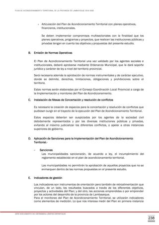 PLAN DE ACONDICIONAMIENTO TERRITORIAL DE LA PROVINCIA DE LAMBAYEQUE 2016-2026
ESTE DOCUMENTO NO DETERMINA LÍMITES DISTRITALES
238
- Articulación del Plan de Acondicionamiento Territorial con planes operativos,
financieros, institucionales.
Se deben implementar compromisos multisectoriales con la finalidad que los
planes operativos, programas y proyectos, que realicen las instituciones públicas y
privadas tengan en cuenta los objetivos y propuestas del presente estudio.
B. Emisión de Normas Operativas
El Plan de Acondicionamiento Territorial una vez validado por los agentes sociales e
institucionales, deberá aprobarse mediante Ordenanza Municipal, que le dará soporte
jurídico y carácter de ley a nivel del territorio provincial.
Será necesaria además la aprobación de normas instrumentales y de carácter ejecutivo,
donde se delimite, derechos, limitaciones, obligaciones y prohibiciones sobre el
territorio.
Estas normas serán elaboradas por el Consejo Coordinación Local Provincial a cargo de
la Implementación y monitoreo del Plan de Acondicionamiento.
C. Instalación de Mesas de Concertación y resolución de conflictos
Es necesario la creación de espacios para la concertación y resolución de conflictos que
pudiesen surgir en el trayecto de la ejecución del Plan de Acondicionamiento Territorial.
Estos espacios deberían ser auspiciados por los agentes de la sociedad civil
debidamente representados y por las diversas instituciones públicas y privadas,
evitando al máximo judicializar los diferentes conflictos, o apelar a otras instancias
superiores de gobierno.
D. Aplicación de Sanciones para la Implementación del Plan de Acondicionamiento
Territorial.-
- Sanciones
Las municipalidades sancionarán, de acuerdo a ley, el incumplimiento del
reglamento establecido en el plan de acondicionamiento territorial.
Las municipalidades no permitirán la aprobación de aquellos proyectos que no se
enmarquen dentro de las normas propuestas en el presente estudio.
E. Indicadores de gestión
Los indicadores son instrumentos de orientación pero también de retroalimentación que
vinculan, de un lado, los resultados buscados a través de los diferentes objetivos,
proyectos y actividades del Plan; y del otro, las acciones emprendidas o por emprender
por los actores del desarrollo de la provincia de Lambayeque.
Para el monitoreo del Plan de Acondicionamiento Territorial, se utilizarán indicadores
como elementos de medición. Lo que nos interesa medir del Plan en primera instancia
 