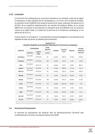 PLAN DE ACONDICIONAMIENTO TERRITORIAL DE LA PROVINCIA DE LAMBAYEQUE 2016-2026
ESTE DOCUMENTO NO DETERMINA LÍMITES DISTRITALES.
23
1.3.2. Localización
La Provincia de Lambayeque se encuentra ubicada en el noroeste y este de la región
Lambayeque; al lado izquierdo del río Lambayeque y a 11,4 Km. de la ciudad de Chiclayo,
su extensión es de 9,346.65 km2 siendo la provincia de mayor extensión territorial con el
67.63% de la superficie departamental, por decreto del Gobierno Militar, se le recortó
2849 km2, si se atiene a esa resolución su extensión sería de 8,368.36 km2. Su ubicación
natural es la región Costa y la capital de la provincia es la Ciudad de Lambayeque, a una
altitud de 18 m.s.n.m.
A continuación, en el Cuadro N° 1.2 se describe la ubicación geográfica y las altitudes de las
capitales de cada uno de los 12 distritos que la conforman.
Cuadro Nº 1.2
Ubicación Geográfica de las Capitales Distritales de la Provincia de Lambayeque
DISTRITOS
COORDENADAS
Rango
Altitudinal
Categoría
Superficie
(Km2)
Población
Densidad
Poblacional
(hab/km2)Latitud Sur
Longitud
Oeste
m.s.n.m
Lambayeque
06°42’02’
’
79°54’26’’ 20 Ciudad 330.73 77,234 233.53
Chóchope
06°09’31’
’
79°38’49’ 200 Pueblo 79.29 1,139 14.36
Illimo
06°28’24’
’
79°51’11’ 53 Pueblo 24.37 9,328 382.77
Jayanca 06°23’17’ 79°49’16’’ 66 Ciudad 680.96 17,523 25.73
Mochumi
06°32’48’
’
79°51’53’ 39 Pueblo 103.70 19,158 184.74
Mórrope
06°32’24’
’
80°00’46’ 21 Pueblo 1,041.66 46,046 44.20
Motupe
06°09’13’
’
79°42’55’’ 132 Ciudad 557.37 26,409 47.38
Olmos
05°59’18’
’
79°45’00’ 174 Ciudad 5,335.25 40,642 7.62
Pacora
06°25’39’
’
79°50’24’’ 57 Pueblo 87.79 7,190 81.90
Salas
06°16’25’
’
79°36’16’’ 166 Pueblo 991.80 12,999 13.11
San José
06°46’13’
’
79°58’07’ 10 Pueblo 46.73 16,172 346.07
Túcume
06°30’35’
’
79°51’34’’ 45 Pueblo 67.00 22,805 340.37
Fuente: Instituto Nacional de Estadística e Informática (INEI)- XI Censo de Población y VI de Vivienda – 2007.
Directorio Nacional de Municipalidades Provinciales, Distritales y de Centros Poblados 2015.
1.4. Horizontes de Planeamiento
El horizonte de planificación del presente Plan de Acondicionamiento Territorial está
considerado para 10 años y se proyecta hasta el año 2026.
 