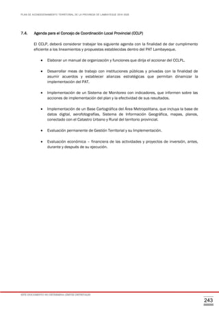 PLAN DE ACONDICIONAMIENTO TERRITORIAL DE LA PROVINCIA DE LAMBAYEQUE 2016-2026
ESTE DOCUMENTO NO DETERMINA LÍMITES DISTRITALES
243
7.4. Agenda para el Concejo de Coordinación Local Provincial (CCLP)
El CCLP, deberá considerar trabajar los siguiente agenda con la finalidad de dar cumplimento
eficiente a los lineamientos y propuestas establecidas dentro del PAT Lambayeque.
 Elaborar un manual de organización y funciones que dirija el accionar del CCLPL.
 Desarrollar meas de trabajo con instituciones públicas y privadas con la finalidad de
asumir acuerdos y establecer alianzas estratégicas que permitan dinamizar la
implementación del PAT.
 Implementación de un Sistema de Monitoreo con indicadores, que informen sobre las
acciones de implementación del plan y la efectividad de sus resultados.
 Implementación de un Base Cartográfica del Área Metropolitana, que incluya la base de
datos digital, aerofotografías, Sistema de Información Geográfica, mapas, planos,
conectado con el Catastro Urbano y Rural del territorio provincial.
 Evaluación permanente de Gestión Territorial y su Implementación.
 Evaluación económica – financiera de las actividades y proyectos de inversión, antes,
durante y después de su ejecución.
 
