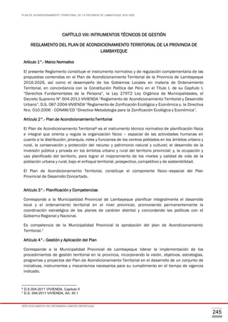 PLAN DE ACONDICIONAMIENTO TERRITORIAL DE LA PROVINCIA DE LAMBAYEQUE 2016-2026
ESTE DOCUMENTO NO DETERMINA LÍMITES DISTRITALES
245
CAPÍTULO VIII: INTRUMENTOS TÉCNICOS DE GESTIÓN
REGLAMENTO DEL PLAN DE ACONDICIONAMIENTO TERRITORIAL DE LA PROVINCIA DE
LAMBAYEQUE
Artículo 1°.- Marco Normativo
El presente Reglamento constituye el instrumento normativo y de regulación complementaria de las
propuestas contenidas en el Plan de Acondicionamiento Territorial de la Provincia de Lambayeque
2016-2026, así como el desempeño de los Gobiernos Locales en materia de Ordenamiento
Territorial, en concordancia con la Constitución Política del Perú en el Título I, de su Capítulo I,
“Derechos Fundamentales de la Persona”, la Ley 27972 Ley Orgánica de Municipalidades, el
Decreto Supremo Nº 004-2011-VIVIENDA “Reglamento de Acondicionamiento Territorial y Desarrollo
Urbano”, D.S. 087-2004-VIVIENDA “Reglamento de Zonificación Ecológica y Económica y, la Directiva
Nro. 010-2006 - CONAM/CD “Directiva Metodología para la Zonificación Ecológica y Económica”.
Artículo 2°.- Plan de Acondicionamiento Territorial
El Plan de Acondicionamiento Territorial6 es el instrumento técnico normativo de planificación física
e integral que orienta y regula la organización físico – espacial de las actividades humanas en
cuanto a la distribución, jerarquía, roles y funciones de los centros poblados en los ámbitos urbano y
rural, la conservación y protección del recurso y patrimonio natural y cultural; el desarrollo de la
inversión pública y privada en los ámbitos urbano y rural del territorio provincial; y, la ocupación y
uso planificado del territorio, para lograr el mejoramiento de los niveles y calidad de vida de la
población urbana y rural, bajo el enfoque territorial, prospectivo, competitivo y de sostenibilidad.
El Plan de Acondicionamiento Territorial, constituye el componente físico–espacial del Plan
Provincial de Desarrollo Concertado.
Artículo 3°.- Planificación y Competencias
Corresponde a la Municipalidad Provincial de Lambayeque planificar integralmente el desarrollo
local y el ordenamiento territorial en el nivel provincial, promoviendo permanentemente la
coordinación estratégica de los planes de carácter distrital y concordando las políticas con el
Gobierno Regional y Nacional.
Es competencia de la Municipalidad Provincial la aprobación del plan de Acondicionamiento
Territorial.7
Artículo 4°.- Gestión y Aplicación del Plan
Corresponde a la Municipalidad Provincial de Lambayeque liderar la implementación de los
procedimientos de gestión territorial en la provincia, incorporando la visión, objetivos, estrategias,
programas y proyectos del Plan de Acondicionamiento Territorial en el desarrollo de un conjunto de
iniciativas, instrumentos y mecanismos necesarios para su cumplimiento en el tiempo de vigencia
indicado.
6 D.S.004-2011 VIVIENDA, Capitulo II
7 D.S. 004-2011 VIVIENDA, Art. 40.1
 