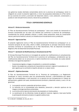 PLAN DE ACONDICIONAMIENTO TERRITORIAL DE LA PROVINCIA DE LAMBAYEQUE 2016-2026
ESTE DOCUMENTO NO DETERMINA LÍMITES DISTRITALES
246
Los gobiernos locales distritales comprendidos dentro de la provincia de Lambayeque, tienen la
obligación de cumplir el presente reglamento, e incluir las propuestas elaboradas en el Plan dentro
de sus acciones de control y promoción del desarrollo urbano y rural, protección, conservación y
puesta en valor del patrimonio cultural y natural de su jurisdicción.
TITULO I: DISPOSICIONES GENERALES
Artículo 5º.- Ámbito de Intervención
El "Plan de Acondicionamiento Territorial de Lambayeque " tiene como ámbito de intervención el
territorio comprendido por los doce (12) distritos que conforman la provincia de Lambayeque,
considerando los centros poblados urbanos y rurales, áreas productivas, áreas de conservación
natural, patrimonio histórico cultural y la infraestructura incluida dentro de su jurisdicción.
Artículo 6º.- Vigencia del Plan
El presente reglamento norma el "Plan de Acondicionamiento Territorial de Lambayeque" en un
horizonte temporal de diez años, 2016 al 2026, constituyendo el principal instrumento técnico
normativo Territorial en concordancia con el Plan Bicentenario, Plan de Desarrollo Concertado
Regional y Plan de Desarrollo Concertado Provincial.
Artículo 7º.- Aprobación de Modificaciones y/o Actualizaciones del Plan
El Concejo Municipal Provincial es el encargado de aprobar las modificaciones y/o actualizaciones
del Plan de Acondicionamiento Territorial de la provincia de Lambayeque, considerando que las
modificaciones deben ser en procura de un óptimo beneficio de la comunidad, las cuales estarán
referidas a los siguientes aspectos: 8
- Imprecisiones ligadas a riesgos a la población y o protección ecológica.
- Ajuste a los programas y proyectos de trascendencia nacional o regional no previstos en el
plan vigente que no contraríen el espíritu del plan en un plazo menor.
Artículo 8°.- Objetivos Generales
El Plan de Acondicionamiento Territorial de la Provincia de Lambayeque y su Reglamento
constituyen el marco normativo para los procedimientos técnicos y administrativos que deben
seguir las municipalidades a nivel provincial, en el ejercicio de sus competencias en materia de
planeamiento y gestión del suelo; acondicionamiento territorial y desarrollo urbano y rural; a fin de
garantizar:
1. La ocupación racional y sostenible del territorio urbano.
2. La reducción de la vulnerabilidad ante desastres, prevención y atención oportuna de los
riesgos y contingencias físico-ambientales.
3. La armonía entre el ejercicio del derecho de propiedad y el interés público.
4. La coordinación de los diferentes niveles de gobierno nacional, regional y local para facilitar
la participación del sector privado en la gestión pública local.
8 D. S. 004-2011 VIVIENDA, Art. 49 y Art. 49.1.1
 