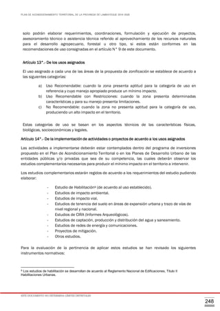 PLAN DE ACONDICIONAMIENTO TERRITORIAL DE LA PROVINCIA DE LAMBAYEQUE 2016-2026
ESTE DOCUMENTO NO DETERMINA LÍMITES DISTRITALES
248
solo podrán elaborar requerimientos, coordinaciones, formulación y ejecución de proyectos,
asesoramiento técnico o asistencia técnica referido al aprovechamiento de los recursos naturales
para el desarrollo agropecuario, forestal u otro tipo, si estos están conformes en las
recomendaciones de uso consignadas en el artículo N° 9 de este documento.
Artículo 13°.- De los usos asignados
El uso asignado a cada una de las áreas de la propuesta de zonificación se establece de acuerdo a
las siguientes categorías:
a) Uso Recomendable: cuando la zona presenta aptitud para la categoría de uso en
referencia y cuyo manejo apropiado produce un mínimo impacto.
b) Uso Recomendable con Restricciones: cuando la zona presenta determinadas
características y para su manejo presenta limitaciones.
c) No Recomendable: cuando la zona no presenta aptitud para la categoría de uso,
produciendo un alto impacto en el territorio.
Estas categorías de uso se basan en los aspectos técnicos de las características físicas,
biológicas, socioeconómicas y legales.
Artículo 14°.- De la implementaciónde actividades o proyectos de acuerdo a los usos asignados
Las actividades a implementarse deberán estar contemplados dentro del programa de inversiones
propuesto en el Plan de Acondicionamiento Territorial o en los Planes de Desarrollo Urbano de las
entidades públicas y/o privadas que sea de su competencia, las cuales deberán observar los
estudios complementarios necesarios para producir el mínimo impacto en el territorio a intervenir.
Los estudios complementarios estarán regidos de acuerdo a los requerimientos del estudio pudiendo
elaborar:
- Estudio de Habilitación9 (de acuerdo al uso establecido).
- Estudios de impacto ambiental.
- Estudios de impacto vial.
- Estudios de tenencia del suelo en áreas de expansión urbana y trazo de vías de
nivel regional y nacional.
- Estudios de CIRA (Informes Arqueológicos).
- Estudios de captación, producción y distribución del agua y saneamiento.
- Estudios de redes de energía y comunicaciones.
- Proyectos de mitigación.
- Otros estudios.
Para la evaluación de la pertinencia de aplicar estos estudios se han revisado los siguientes
instrumentos normativos:
9 Los estudios de habilitación se desarrollan de acuerdo al Reglamento Nacional de Edificaciones, Titulo II
Habilitaciones Urbanas.
 