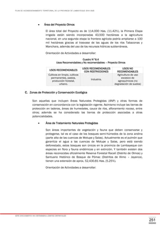 PLAN DE ACONDICIONAMIENTO TERRITORIAL DE LA PROVINCIA DE LAMBAYEQUE 2016-2026
ESTE DOCUMENTO NO DETERMINA LÍMITES DISTRITALES
251
 Área del Proyecto Olmos
El área total del Proyecto es de 114,000 Has. (11.42%), la Primera Etapa
irrigada están siendo incorporadas 43,500 hectáreas a la agricultura
nacional, en una segunda etapa la frontera agrícola podría ampliarse a 100
mil hectáreas gracias al trasvase de las aguas de los ríos Tabaconas y
Manchara, además del uso de los recursos hídricos subterráneos.
Orientación de Actividades a desarrollar:
Cuadro N°8.4
Usos Recomendables y No recomendables – Proyecto Olmos
C. Zonas de Protección y Conservación Ecológica
Son aquellas que incluyen Áreas Naturales Protegidas (ANP) y otras formas de
conservación en concordancia con la legislación vigente. Asimismo incluye las tierras de
protección en laderas, áreas de humedales, cauce de ríos, afloramiento rocoso, entre
otros; además se ha considerado las tierras de protección asociadas a otras
potencialidades.
 Área de Tratamiento Naturales Protegidas
Son áreas importantes de vegetación y fauna que deben conservarse y
protegerse, tal es el caso de los bosques semi-húmedos de la zona andina
(parte alta de las cuencas de Motupe y Salas). Actualmente es el pulmón que
garantiza el agua a las cuencas de Motupe y Salas, pero está siendo
deforestado, estos bosques son únicos en la provincia de Lambayeque con
especies en flora y fauna endémicas y en extinción. Y también existen dos
áreas reconocidas oficialmente Reserva Forestal Racalí (Distrito de Olmos) y
Santuario Histórico de Bosque de Pómac (Distritos de Illimo – Jayanca),
tienen una extensión de aprox. 52,430.81 Has. (5.25%).
Orientación de Actividades a desarrollar:
USOS RECOMENDABLES
USOS RECOMENDABLES
CON RESTRICCIONES
USOS NO
RECOMENDABLES
Cultivos en limpio, cultivos
permanentes, pastos,
producción forestal,
urbano.
Industria.
Agricultura de uso
excesivo de
agroquímicos (no
degradación de suelos)
 