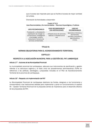 PLAN DE ACONDICIONAMIENTO TERRITORIAL DE LA PROVINCIA DE LAMBAYEQUE 2016-2026
ESTE DOCUMENTO NO DETERMINA LÍMITES DISTRITALES
255
que el acceso sea mejorado para que se facilite el acceso de mayor cantidad
de turistas.
Orientación de Actividades a desarrollar:
Cuadro N°8.11
Usos Recomendables y No recomendables – Recursos Arqueológicos y Turísticos
TITULO III:
NORMAS OBLIGATORIAS PARA EL ACONDICIONAMIENTO TERRITORIAL
CAPITULO I
RESPECTO A LA ADECUACIÓN MUNICIPAL PARA LA GESTIÓN DEL PAT LAMBAYEQUE
Artículo 17°.- Acciones de las Municipalidad Provincial
La municipalidad provincial de Lambayeque, adecuara sus instrumentos de planificación y gestión
referida a su estructura orgánica y el texto único de procedimientos administrativos (TUPA) en
referencia a las políticas, estrategias y propuestas incluidas en el Plan de Acondicionamiento
Territorial de la provincia de Lambayeque.
Artículo 18°.- Respecto a la implementación del PAT
La Municipalidad Provincial de Lambayeque destinara los fondos, designara a los funcionarios y
comprometerá a las instituciones debidas para implementar y poner en funcionamiento el capítulo
VII – Gestión Territorial Provincial de la propuesta siendo de importancia para el desarrollo efectivo
de las propuestas del PAT.
USOS RECOMENDABLES
USOS RECOMENDABLES
CON RESTRICCIONES
USOS NO
RECOMENDABLES
Forestación y reforestación,
explotación de energía no
convencional, investigación
y tecnología, turismo,
ecoturismo, fomento de
servicios ambientales.
Infraestructura de servicios
básicos e infraestructura
vial.
Agricultura intensiva y
permanente,
pecuaria, acuicultura,
agroindustria y
minera.
 