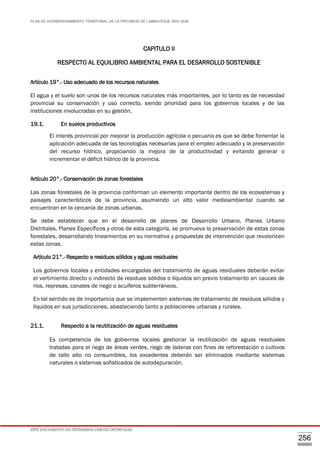 PLAN DE ACONDICIONAMIENTO TERRITORIAL DE LA PROVINCIA DE LAMBAYEQUE 2016-2026
ESTE DOCUMENTO NO DETERMINA LÍMITES DISTRITALES
256
CAPITULO II
RESPECTO AL EQUILIBRIO AMBIENTAL PARA EL DESARROLLO SOSTENIBLE
Artículo 19°.- Uso adecuado de los recursos naturales
El agua y el suelo son unos de los recursos naturales más importantes, por lo tanto es de necesidad
provincial su conservación y uso correcto, siendo prioridad para los gobiernos locales y de las
instituciones involucradas en su gestión.
19.1. En suelos productivos
El interés provincial por mejorar la producción agrícola o pecuaria es que se debe fomentar la
aplicación adecuada de las tecnologías necesarias para el empleo adecuado y la preservación
del recurso hídrico, propiciando la mejora de la productividad y evitando generar o
incrementar el déficit hídrico de la provincia.
Artículo 20°.- Conservación de zonas forestales
Las zonas forestales de la provincia conforman un elemento importante dentro de los ecosistemas y
paisajes característicos de la provincia, asumiendo un alto valor medioambiental cuando se
encuentran en la cercanía de zonas urbanas.
Se debe establecer que en el desarrollo de planes de Desarrollo Urbano, Planes Urbano
Distritales, Planes Específicos y otros de esta categoría, se promueva la preservación de estas zonas
forestales, desarrollando lineamientos en su normativa y propuestas de intervención que revaloricen
estas zonas.
Artículo 21°.- Respecto a residuos sólidos y aguas residuales
Los gobiernos locales y entidades encargadas del tratamiento de aguas residuales deberán evitar
el vertimiento directo o indirecto de residuos sólidos o líquidos sin previo tratamiento en cauces de
ríos, represas, canales de riego o acuíferos subterráneos.
En tal sentido es de importancia que se implementen sistemas de tratamiento de residuos sólidos y
líquidos en sus jurisdicciones, abasteciendo tanto a poblaciones urbanas y rurales.
21.1. Respecto a la reutilización de aguas residuales
Es competencia de los gobiernos locales gestionar la reutilización de aguas residuales
tratadas para el riego de áreas verdes, riego de laderas con fines de reforestación o cultivos
de tallo alto no consumibles, los excedentes deberán ser eliminados mediante sistemas
naturales o sistemas sofisticados de autodepuración.
 