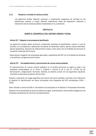 PLAN DE ACONDICIONAMIENTO TERRITORIAL DE LA PROVINCIA DE LAMBAYEQUE 2016-2026
ESTE DOCUMENTO NO DETERMINA LÍMITES DISTRITALES
257
21.2. Respecto a reciclaje de residuos solidos
Los gobiernos locales deberían promover e implementar programas de reciclaje en las
poblaciones urbanas y rurales. Además implementar áreas de disposición, selección y
tratamiento de los residuos sólidos recolectados en su jurisdicción.
CAPITULO III
SOBRE EL DESARROLLO DEL SISTEMA URBANO Y RURAL
Artículo 22°.- Respecto a los procesos de planificación
Los gobiernos locales deben promover y desarrollar procesos de planificación urbana o rural de
acuerdo a su competencia, elaborando los planes de desarrollo urbano, planes urbano distritales,
planes específicos, esquema de ordenamiento urbano, entre otros. Con la finalidad de promover la
ocupación ordenada del territorio.
Estos planes recogerán las propuestas generales y específicas del PAT con la finalidad de alinearse
a las políticas y programas provinciales.
Artículo 23°. - Del establecimiento y reconocimiento de nuevos centros poblados
El reconocimiento de nuevos centros poblados en el ámbito provincial se regirá en base a los
requisitos contemplados en el Título V, Capítulo I, articulo 9 de la Ley N° 27795 Ley de
Demarcación y Organización Territorial. Además, se deberá cumplir con los siguientes requisitos,
orientado la adecuada ocupación del territorio.
Estudio y evaluación de riesgo específico del entorno del centro poblado, tomando como referencia
el Capítulo IV: Identificación de Áreas Vulnerables ante Desastres del PAT Lambayeque 2016 –
2026.
Estar ubicado a menos de 500 m, del sistema vial propuesto en el Capítulo V: Propuestas Generales.
Disponer de la factibilidad de servicios básicos de agua, alcantarillado y electricidad otorgado por las
empresas prestadoras de servicios correspondientes.
 