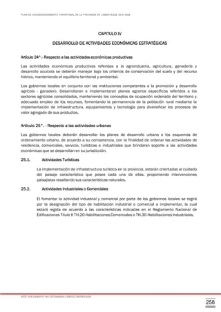 PLAN DE ACONDICIONAMIENTO TERRITORIAL DE LA PROVINCIA DE LAMBAYEQUE 2016-2026
ESTE DOCUMENTO NO DETERMINA LÍMITES DISTRITALES
258
CAPITULO IV
DESARROLLO DE ACTIVIDADES ECONÓMICAS ESTRATÉGICAS
Artículo 24°.- Respecto a las actividades económicas productivas
Las actividades económicas productivas referidas a la agroindustria, agricultura, ganadería y
desarrollo acuícola se deberán manejar bajo los criterios de conservación del suelo y del recurso
hídrico, manteniendo el equilibrio territorial y ambiental.
Los gobiernos locales en conjunto con las instituciones competentes a la promoción y desarrollo
agrícola - ganadero. Desarrollaran e implementaran planes agrarios específicos referidos a los
sectores agrícolas consolidados, manteniendo los conceptos de ocupación ordenada del territorio y
adecuado empleo de los recursos, fomentando la permanencia de la población rural mediante la
implementación de infraestructura, equipamientos y tecnología para diversificar los procesos de
valor agregado de sus productos.
Artículo 25°. - Respecto a las actividades urbanas
Los gobiernos locales deberán desarrollar los planes de desarrollo urbano o los esquemas de
ordenamiento urbano, de acuerdo a su competencia, con la finalidad de ordenar las actividades de
residencia, comerciales, servicio, turísticas e industriales que brindaran soporte a las actividades
económicas que se desarrollan en su jurisdicción.
25.1. Actividades Turísticas
La implementación de infraestructura turística en la provincia, estarán orientadas al cuidado
del paisaje característico que posee cada una de ellas, proponiendo intervenciones
paisajistas resaltando sus características naturales.
25.2. Actividades Industriales o Comerciales
El fomentar la actividad industrial y comercial por parte de los gobiernos locales se regirá
por la designación del tipo de habilitación industrial o comercial a implementar, la cual
estará regida de acuerdo a las características indicadas en el Reglamento Nacional de
Edificaciones Titulo II TH.20-Habilitaciones Comerciales o TH.30-Habilitaciones Industriales.
 