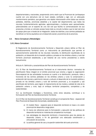 PLAN DE ACONDICIONAMIENTO TERRITORIAL DE LA PROVINCIA DE LAMBAYEQUE 2016-2026
ESTE DOCUMENTO NO DETERMINA LÍMITES DISTRITALES.
26
departamentales y nacionales, proponiendo como visión que la Provincial de Lambayeque
cuente con una estructura vial en buen estado, confiable y ágil, con un adecuado
mantenimiento periódico, que garantiza una rápida interconexión entre todos sus centros
poblados, distritos, provincias aledañas y la capital del departamento; que todos los
recursos fundamentalmente agrícolas, agroindustriales y turísticos sean aprovechados,
potenciándolos con el soporte de una red vial que facilita la comercialización de sus
productos y brinda un cómodo acceso hacia todo su circuito turístico; que la real vial sirva
de apoyo para que a través de la integración, todos los distritos y sus centros poblados se
beneficien en forma equitativa con el desarrollo social y económico de la provincia.
1.6. Marco Conceptual y Metodológico
1.6.1.Marco Conceptual
El Reglamento de Acondicionamiento Territorial y Desarrollo urbano define al Plan de
Acondicionamiento Territorial como un instrumento de planificación que permite el
aprovechamiento sostenible de los recursos naturales, la distribución equilibrada de la
población y el desarrollo de la inversión pública y privada en los ámbitos urbano y rural del
territorio provincial establecido, y por tratarse de una norma procedemos a citarla
textualmente:
Artículo 4.- Definición y características del Plan de Acondicionamiento Territorial
4.1. El Plan de Acondicionamiento Territorial es el instrumento técnico- normativo de
planificación física integral en el ámbito provincial que orienta y regula la organización
físico-espacial de las actividades humanas en cuanto a la distribución, jerarquía, roles y
funciones de los centros poblados en los ámbitos urbano y rural; la conservación y
protección del recurso y patrimonio natural y cultural; el desarrollo de la inversión pública y
privada en los ámbitos urbano y rural del territorio provincial; y, la ocupación y uso
planificado del territorio, para lograr el mejoramiento de los niveles y calidad de vida de la
población urbana y rural, bajo el enfoque territorial prospectivo, competitivo y de
sostenibilidad.
4.2. La Zonificación Ecológica y Económica, entre otros estudios, contribuye a la
formulación del Plan de Acondicionamiento Territorial.
4.3. El Plan de Acondicionamiento Territorial constituye el componente físico - espacial del
Plan Provincial de Desarrollo Concertado, estableciendo:
a) El modelo físico - espacial para el desarrollo territorial en base a la visión
provincial de desarrollo a largo plazo.
b) El marco de referencia para la formulación y ejecución de las políticas de
desarrollo territorial en materias de competencia municipal.
c) Las estrategias de desarrollo territorial y lineamientos para los planes de
desarrollo urbano, a fin de garantizar una adecuada coordinación y
articulación de acciones.
d) La política general de uso y ocupación sostenible del suelo provincial.
 