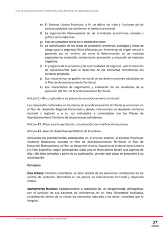 PLAN DE ACONDICIONAMIENTO TERRITORIAL DE LA PROVINCIA DE LAMBAYEQUE 2016-2026
ESTE DOCUMENTO NO DETERMINA LÍMITES DISTRITALES.
27
e) El Sistema Urbano Provincial, a fin de definir los roles y funciones de los
centros poblados que conforman el territorio provincial.
f) La organización físico-espacial de las actividades económicas, sociales y
político administrativas.
g) Plan de Desarrollo Rural en el ámbito provincial.
h) La identificación de las áreas de protección ambiental, ecológica y áreas de
riesgo para la seguridad física afectadas por fenómenos de origen natural o
generado por el hombre, así como la determinación de las medidas
especiales de protección, conservación, prevención y reducción de impactos
negativos.
i) El programa de inversiones y las oportunidades de negocios, para la atención
de requerimientos para el desarrollo de los elementos constitutivos del
territorio provincial.
j) Los mecanismos de gestión territorial de las determinaciones adoptadas en
el Plan de Acondicionamiento Territorial.
k) Los mecanismos de seguimiento y evaluación de los resultados de la
ejecución del Plan de Acondicionamiento Territorial.
Artículo 5.- Marco aplicable a los planes de acondicionamiento territorial.
Las propuestas contenidas en los planes de acondicionamiento territorial se enmarcan en
el Plan de Desarrollo Regional Concertado y demás instrumentos de desarrollo territorial
nacional y regional; y a su vez articulados y concordados con los Planes de
Acondicionamiento Territorial de las provincias colindantes.
Artículo 42.- Plazo para la aprobación, actualización y/o modificación de planes.
Artículo 43.- Nivel de dispositivo aprobatorio de los planes.
Concluidos los procedimientos establecidos en el artículo anterior, el Concejo Provincial,
mediante Ordenanza, aprueba el Plan de Acondicionamiento Territorial, el Plan de
Desarrollo Metropolitano, el Plan de Desarrollo Urbano, Esquema de Ordenamiento Urbano
y/o Plan Específico, según corresponda. Cada uno de estos planes tendrá una vigencia de
diez (10) años contados a partir de su publicación. Vencido este plazo se procederá a su
actualización.
Conceptos
Área Urbana: Territorio urbanizado, es decir dotado de los elementos constitutivos de los
centros de población. Delimitada en los planes de ordenamiento territorial y desarrollo
urbano.
Asentamiento Humano: Establecimiento o radicación de un conglomerado demográfico,
con el conjunto de sus sistemas de convivencia, en un área físicamente localizada,
considerando dentro de la misma los elementos naturales y las obras materiales que lo
integran.
 