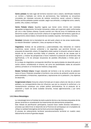 PLAN DE ACONDICIONAMIENTO TERRITORIAL DE LA PROVINCIA DE LAMBAYEQUE 2016-2026
ESTE DOCUMENTO NO DETERMINA LÍMITES DISTRITALES.
28
Centro poblado: Es todo lugar del territorio nacional rural o urbano, identificado mediante
un nombre y habitado con ánimo de permanencia. Sus habitantes se encuentran
vinculados por intereses comunes de carácter económico, social, cultural e histórico.
Dichos centros poblados pueden acceder, según sus atributos, a categorías como: caserío,
pueblo, villa, ciudad y metrópoli.
Centro Poblado Urbano: Aquellos lugares que tienen como mínimo cien viviendas
agrupadas contiguamente, formando manzanas y calles, por lo general, están conformados
por uno o más núcleos urbanos. Cuando cuentan con más de cinco mil habitantes se les
denomina ciudad, cumple una función urbana en la organización del territorio y goza de un
equipamiento urbano básico. Comprende las ciudades mayores, intermedias y menores.
Densidad: Indicador de la intensidad de uso del suelo urbano en las zonas residenciales.
La relación Densidad = población / área, se expresa en Hab./Ha.
Diagnóstico: Análisis de los problemas y potencialidades más relevantes en materia
económica, social, cultural, ambiental y de seguridad, que permitirá formular una
propuesta de desarrollo urbano. El diagnóstico debe explicar la situación actual en base al
estudio de los cambios ocurridos hasta el presente, así como de las causas que lo
originaron, y mostrar las perspectivas a futuro mediante la protección de tendencias más
significativas, a fin de anticipar situaciones de posibles dificultades o límites para el
desarrollo.
En la etapa de diagnóstico corresponde identificar las oportunidades de desarrollo para el
centro urbano, considerando el entorno, así como las posibilidades reales de actuación
pública y privada en un horizonte de mediano y largo plazo.
Modelo Territorial Urbano: Imagen deseable del territorio o de los centros de población
hacia el futuro. Pretende consolidar el territorio o los centros de población acorde con sus
potencialidades y limitaciones, expectativas y aspiraciones de la población y los objetivos
de desarrollo.
Conglomerado Urbano: Conjunto urbano formado por el casco urbano de más de un centro
poblado y su correspondiente área de influencia, que por su cercanía lo conforman y no
necesariamente constituye una unidad política administrativa. Es el producto de la
expansión y fusión de varias ciudades cercanas, incluso aglomeraciones, y por tanto
policéntrica.
1.6.2.Marco Metodológico
La metodología tiene la finalidad de darle sustento técnico a las diversas propuestas de los
planes; teniendo en consideración los lineamientos del planeamiento prospectivo.
Este método de planificación participativa, buscará hacer visible diversos indicadores y
procesos que determinan el desarrollo de la Provincia de Lambayeque con el propósito de
reflejar la realidad heterogénea del territorio provincial (diagnóstico).
El proceso de ordenamiento territorial (acondicionamiento territorial en nuestro caso)
básicamente encierra 6 grandes etapas:
 