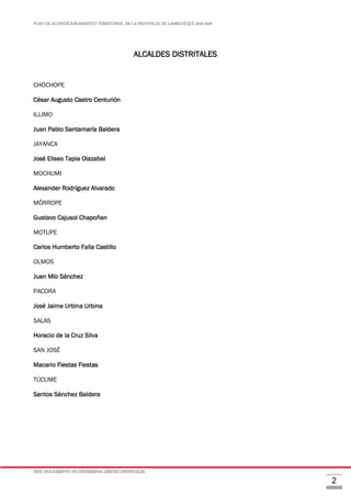 PLAN DE ACONDICIONAMIENTO TERRITORIAL DE LA PROVINCIA DE LAMBAYEQUE 2016-2026
ESTE DOCUMENTO NO DETERMINA LÍMITES DISTRITALES.
2
ALCALDES DISTRITALES
CHÓCHOPE
César Augusto Castro Centurión
ILLIMO
Juan Pablo Santamaría Baldera
JAYANCA
José Eliseo Tapia Olazabal
MOCHUMI
Alexander Rodríguez Alvarado
MÓRROPE
Gustavo Cajusol Chapoñan
MOTUPE
Carlos Humberto Falla Castillo
OLMOS
Juan Mío Sánchez
PACORA
José Jaime Urbina Urbina
SALAS
Horacio de la Cruz Silva
SAN JOSÉ
Macario Fiestas Fiestas
TÚCUME
Santos Sánchez Baldera
 