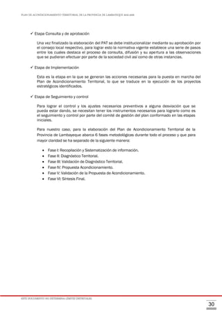 PLAN DE ACONDICIONAMIENTO TERRITORIAL DE LA PROVINCIA DE LAMBAYEQUE 2016-2026
ESTE DOCUMENTO NO DETERMINA LÍMITES DISTRITALES.
30
 Etapa Consulta y de aprobación
Una vez finalizado la elaboración del PAT se debe institucionalizar mediante su aprobación por
el consejo local respectivo, para lograr esto la normativa vigente establece una serie de pasos
entre los cuales destaca el proceso de consulta, difusión y su apertura a las observaciones
que se pudieran efectuar por parte de la sociedad civil así como de otras instancias.
 Etapa de Implementación
Esta es la etapa en la que se generan las acciones necesarias para la puesta en marcha del
Plan de Acondicionamiento Territorial, lo que se traduce en la ejecución de los proyectos
estratégicos identificados.
 Etapa de Seguimiento y control
Para lograr el control y los ajustes necesarios preventivos a alguna desviación que se
pueda estar dando, se necesitan tener los instrumentos necesarios para lograrlo como es
el seguimiento y control por parte del comité de gestión del plan conformado en las etapas
iniciales.
Para nuestro caso, para la elaboración del Plan de Acondicionamiento Territorial de la
Provincia de Lambayeque abarca 6 fases metodológicas durante todo el proceso y que para
mayor claridad se ha separado de la siguiente manera:
 Fase I: Recopilación y Sistematización de información.
 Fase II: Diagnóstico Territorial.
 Fase III: Validación de Diagnóstico Territorial.
 Fase IV: Propuesta Acondicionamiento.
 Fase V: Validación de la Propuesta de Acondicionamiento.
 Fase VI: Síntesis Final.
 