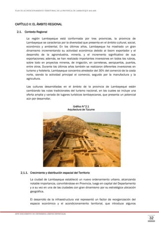 PLAN DE ACONDICIONAMIENTO TERRITORIAL DE LA PROVINCIA DE LAMBAYEQUE 2016-2026
ESTE DOCUMENTO NO DETERMINA LÍMITES DISTRITALES.
32
CAPÍTULO II: EL ÁMBITO REGIONAL
2.1. Contexto Regional
La región Lambayeque está conformada por tres provincias, la provincia de
Lambayeque se caracteriza por la diversidad que presenta en el ámbito cultural, social,
económico y ambiental. En los últimos años, Lambayeque ha mostrado un gran
dinamismo incrementando su actividad económica debido al boom exportador y el
desarrollo de la agroindustria, minería, y el incremento significativo de sus
exportaciones; además, se han realizado importantes inversiones en todos los rubros,
sobre todo en proyectos mineros, de irrigación, en carreteras, aeropuertos, puertos,
entre otros. Durante los últimos años también se realizaron diferentes inversiones en
turismo y hotelería. Lambayeque concentra alrededor del 30% del comercio de la costa
norte, siendo la actividad principal el comercio, seguido por la manufactura y la
agricultura.
Las culturas desarrolladas en el ámbito de la provincia de Lambayeque están
cambiando las rutas tradicionales del turismo nacional, en las cuales se incluye una
oferta amplia y variada de lugares turísticos lambayecanos, que presenta un potencial
aún por desarrollar.
Gráfico N°2.1
Arquitectura de Túcume
2.1.1. Crecimiento y distribución espacial del Territorio
La ciudad de Lambayeque estableció un nuevo ordenamiento urbano, alcanzando
notable importancia, convirtiéndose en Provincia, luego en capital del Departamento
y a su vez en una de las ciudades con gran dinamismo por su estratégica ubicación
geográfica.
El desarrollo de la infraestructura vial representó un factor de reorganización del
espacio económico y el acondicionamiento territorial, que introduce algunos
 