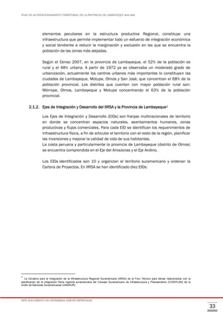 PLAN DE ACONDICIONAMIENTO TERRITORIAL DE LA PROVINCIA DE LAMBAYEQUE 2016-2026
ESTE DOCUMENTO NO DETERMINA LÍMITES DISTRITALES.
33
elementos peculiares en la estructura productiva Regional, constituye una
infraestructura que permite implementar todo un esfuerzo de integración económica
y social tendiente a reducir la marginación y exclusión en las que se encuentra la
población de las zonas más alejadas.
Según el Censo 2007, en la provincia de Lambayeque, el 52% de la población es
rural y el 48% urbana. A partir de 1972 ya se observaba un moderado grado de
urbanización, actualmente los centros urbanos más importantes lo constituyen las
ciudades de Lambayeque, Motupe, Olmos y San José, que concentran el 68% de la
población provincial. Los distritos que cuentan con mayor población rural son:
Mórrope, Olmos, Lambayeque y Motupe concentrando el 63% de la población
provincial.
2.1.2. Ejes de Integración y Desarrollo del IIRSA y la Provincia de Lambayeque1
Los Ejes de Integración y Desarrollo (EIDs) son franjas multinacionales de territorio
en donde se concentran espacios naturales, asentamientos humanos, zonas
productivas y flujos comerciales. Para cada EID se identifican los requerimientos de
infraestructura física, a fin de articular el territorio con el resto de la región, planificar
las inversiones y mejorar la calidad de vida de sus habitantes.
La costa peruana y particularmente la provincia de Lambayeque (distrito de Olmos)
se encuentra comprendida en el Eje del Amazonas y el Eje Andino.
Los EIDs identificados son 10 y organizan el territorio suramericano y ordenan la
Cartera de Proyectos. En IIRSA se han identificado diez EIDs:
1
La Iniciativa para la Integración de la Infraestructura Regional Suramericana (IIRSA) es el Foro Técnico para temas relacionados con la
planificación de la integración física regional suramericana del Consejo Suramericano de Infraestructura y Planeamiento (COSIPLAN) de la
Unión de Naciones Suramericanas (UNASUR).
 