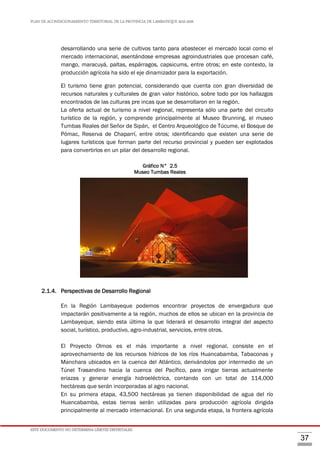 PLAN DE ACONDICIONAMIENTO TERRITORIAL DE LA PROVINCIA DE LAMBAYEQUE 2016-2026
ESTE DOCUMENTO NO DETERMINA LÍMITES DISTRITALES.
37
desarrollando una serie de cultivos tanto para abastecer el mercado local como el
mercado internacional, asentándose empresas agroindustriales que procesan café,
mango, maracuyá, paltas, espárragos, capsicums, entre otros; en este contexto, la
producción agrícola ha sido el eje dinamizador para la exportación.
El turismo tiene gran potencial, considerando que cuenta con gran diversidad de
recursos naturales y culturales de gran valor histórico, sobre todo por los hallazgos
encontrados de las culturas pre incas que se desarrollaron en la región.
La oferta actual de turismo a nivel regional, representa sólo una parte del circuito
turístico de la región, y comprende principalmente al Museo Brunning, el museo
Tumbas Reales del Señor de Sipán, el Centro Arqueológico de Túcume, el Bosque de
Pómac, Reserva de Chaparrí, entre otros; identificando que existen una serie de
lugares turísticos que forman parte del recurso provincial y pueden ser explotados
para convertirlos en un pilar del desarrollo regional.
Gráfico N° 2.5
Museo Tumbas Reales
2.1.4. Perspectivas de Desarrollo Regional
En la Región Lambayeque podemos encontrar proyectos de envergadura que
impactarán positivamente a la región, muchos de ellos se ubican en la provincia de
Lambayeque, siendo esta última la que liderará el desarrollo integral del aspecto
social, turístico, productivo, agro-industrial, servicios, entre otros.
El Proyecto Olmos es el más importante a nivel regional, consiste en el
aprovechamiento de los recursos hídricos de los ríos Huancabamba, Tabaconas y
Manchara ubicados en la cuenca del Atlántico, derivándolos por intermedio de un
Túnel Trasandino hacia la cuenca del Pacífico, para irrigar tierras actualmente
eriazas y generar energía hidroeléctrica, contando con un total de 114,000
hectáreas que serán incorporadas al agro nacional.
En su primera etapa, 43,500 hectáreas ya tienen disponibilidad de agua del río
Huancabamba, estas tierras serán utilizadas para producción agrícola dirigida
principalmente al mercado internacional. En una segunda etapa, la frontera agrícola
 