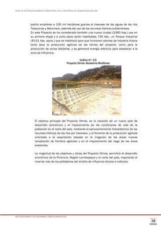 PLAN DE ACONDICIONAMIENTO TERRITORIAL DE LA PROVINCIA DE LAMBAYEQUE 2016-2026
ESTE DOCUMENTO NO DETERMINA LÍMITES DISTRITALES.
38
podría ampliarse a 100 mil hectáreas gracias al trasvase de las aguas de los ríos
Tabaconas y Manchara, además del uso de los recursos hídricos subterráneos.
En este Proyecto se ha considerado también una nueva ciudad (3,900 has.) que en
su primera etapa y a corto plazo serán habilitadas 730 hás., un Parque Industrial
(45.61 hás. aprox.) que se habilitará para que funcionen plantas de industria liviana
tanto para la producción agrícola de las tierras del proyecto, como para la
producción de zonas aledañas, y se generará energía eléctrica para abastecer a la
zona de influencia.
Gráfico N° 2.6
Proyecto Olmos: Bocatoma Miraflores
El objetivo principal del Proyecto Olmos, es la creación de un nuevo polo de
desarrollo económico y el mejoramiento de las condiciones de vida de la
población en el norte del país, mediante el aprovechamiento hidroeléctrico de los
recursos hídricos de los ríos por trasvasar, y el fomento de la producción agrícola
orientada a la exportación basada en la irrigación de las áreas nuevas
(ampliación de frontera agrícola) y en el mejoramiento del riego de las áreas
existentes.
La magnitud de los objetivos y obras del Proyecto Olmos, permitirá el desarrollo
económico de la Provincia, Región Lambayeque y el norte del país, mejorando el
nivel de vida de los pobladores del ámbito de influencia directo e indirecto.
 