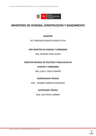 PLAN DE ACONDICIONAMIENTO TERRITORIAL DE LA PROVINCIA DE LAMBAYEQUE 2016-2026
ESTE DOCUMENTO NO DETERMINA LÍMITES DISTRITALES.
3
MINISTERIO DE VIVIENDA, CONSTRUCCION Y SANEAMIENTO
MINISTRO
SR. FRANCISCO ADOLFO DUMLER CUYA
VICE MINISTRO DE VIVIENDA Y URBANISMO
ARQ. RICARDO VIDAL NUÑEZ
DIRECTOR GENERAL DE POLITICAS Y REGULACION EN
VIVIENDA Y URBANISMO
ARQ. LUIS O. TAGLE PIZARRO
COORDINADOR TECNICO
ARQ. EUSEBIO CABRERA ECHEGARAY
SUPERVISOR TÉCNICO
ARQ. LUIS PONCE GAMBINI
 
