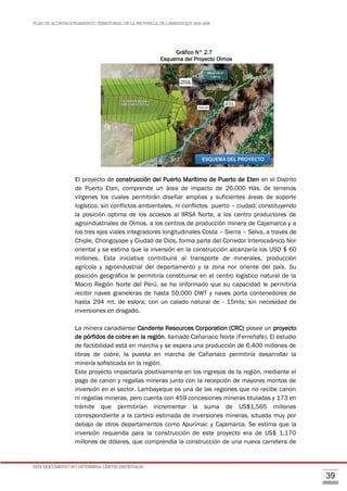 PLAN DE ACONDICIONAMIENTO TERRITORIAL DE LA PROVINCIA DE LAMBAYEQUE 2016-2026
ESTE DOCUMENTO NO DETERMINA LÍMITES DISTRITALES.
39
Gráfico N° 2.7
Esquema del Proyecto Olmos
El proyecto de construcción del Puerto Marítimo de Puerto de Eten en el Distrito
de Puerto Eten, comprende un área de impacto de 26,000 Hás. de terrenos
vírgenes los cuales permitirán diseñar amplias y suficientes áreas de soporte
logístico, sin conflictos ambientales, ni conflictos puerto – ciudad; constituyendo
la posición optima de los accesos al IIRSA Norte, a los centro productores de
agroindustriales de Olmos, a los centros de producción minera de Cajamarca y a
los tres ejes viales integradores longitudinales Costa – Sierra – Selva, a través de
Chiple, Chongoyape y Ciudad de Dios, forma parte del Corredor Interoceánico Nor
oriental y se estima que la inversión en la construcción alcanzaría los USD $ 60
millones. Esta iniciativa contribuirá al transporte de minerales, producción
agrícola y agroindustrial del departamento y la zona nor oriente del país. Su
posición geográfica le permitiría constituirse en el centro logístico natural de la
Macro Región Norte del Perú, se ha iinformado que su capacidad le permitiría
recibir naves graneleras de hasta 50,000 DWT y naves porta contenedores de
hasta 294 mt. de eslora; con un calado natural de - 15mts; sin necesidad de
inversiones en dragado.
La minera canadiense Candente Resources Corporation (CRC) posee un proyecto
de pórfidos de cobre en la región, llamado Cañariaco Norte (Ferreñafe). El estudio
de factibilidad está en marcha y se espera una producción de 6,400 millones de
libras de cobre, la puesta en marcha de Cañariaco permitiría desarrollar la
minería sofisticada en la región.
Este proyecto impactaría positivamente en los ingresos de la región, mediante el
pago de canon y regalías mineras junto con la recepción de mayores montos de
inversión en el sector. Lambayeque es una de las regiones que no recibe canon
ni regalías mineras, pero cuenta con 459 concesiones mineras tituladas y 173 en
trámite que permitirían incrementar la suma de US$1,565 millones
correspondiente a la cartera estimada de inversiones mineras, situada muy por
debajo de otros departamentos como Apurímac y Cajamarca. Se estima que la
inversión requerida para la construcción de este proyecto era de US$ 1,170
millones de dólares, que comprendía la construcción de una nueva carretera de
 
