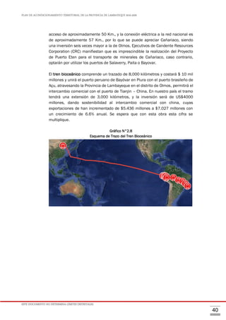 PLAN DE ACONDICIONAMIENTO TERRITORIAL DE LA PROVINCIA DE LAMBAYEQUE 2016-2026
ESTE DOCUMENTO NO DETERMINA LÍMITES DISTRITALES.
40
acceso de aproximadamente 50 Km., y la conexión eléctrica a la red nacional es
de aproximadamente 57 Km., por lo que se puede apreciar Cañariaco, siendo
una inversión seis veces mayor a la de Olmos. Ejecutivos de Candente Resources
Corporation (CRC) manifiestan que es imprescindible la realización del Proyecto
de Puerto Eten para el transporte de minerales de Cañariaco, caso contrario,
optarán por utilizar los puertos de Salaverry, Paita o Bayovar.
El tren bioceánico comprende un trazado de 8,000 kilómetros y costará $ 10 mil
millones y unirá el puerto peruano de Bayóvar en Piura con el puerto brasileño de
Açu, atravesando la Provincia de Lambayeque en el distrito de Olmos, permitirá el
intercambio comercial con el puerto de Tianjin – China. En nuestro país el tramo
tendrá una extensión de 3,000 kilómetros, y la inversión será de US$4000
millones, dando sostenibilidad al intercambio comercial con china, cuyas
exportaciones de han incrementado de $5.436 millones a $7.027 millones con
un crecimiento de 6.6% anual. Se espera que con esta obra esta cifra se
multiplique.
Gráfico N°2.8
Esquema de Trazo del Tren Bioceánico
 