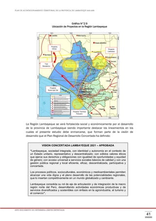 PLAN DE ACONDICIONAMIENTO TERRITORIAL DE LA PROVINCIA DE LAMBAYEQUE 2016-2026
ESTE DOCUMENTO NO DETERMINA LÍMITES DISTRITALES.
41
Gráfico N°2.9
Ubicación de Proyectos en la Región Lambayeque
La Región Lambayeque se verá fortalecida social y económicamente por el desarrollo
de la provincia de Lambayeque siendo importante destacar los lineamientos en los
cuales el presente estudio debe enmarcarse, que forman parte de la visión de
desarrollo que el Plan Regional de Desarrollo Concertado ha definido:
VISION CONCERTADA LAMBAYEQUE 2021 – APROBADA
“Lambayeque, sociedad integrada, con identidad y autonomía en el contexto de
un Estado unitario, representativo y descentralizado; con sólidos valores éticos
que ejerce sus derechos y obligaciones con igualdad de oportunidades y equidad
de género; con acceso universal a servicios sociales básicos de calidad y con una
gestión pública regional y local eficiente, eficaz, descentralizada, participativa y
concertada.
Los procesos políticos, socioculturales, económicos y medioambientales permiten
alcanzar una vida digna y el pleno desarrollo de las potencialidades regionales,
que lo insertan competitivamente en un mundo globalizado y cambiante.
Lambayeque consolida su rol de eje de articulación y de integración de la macro
región norte del Perú, desarrollando actividades económicas productivas y de
servicios diversificados y sostenibles con énfasis en la agroindustria, el turismo y
el comercio”.
Polígono Proyecto Olmos
Proyecto
Olmos
Proyecto
Nuevo eje Vial
Proyecto
Cañariaco
Proyecto Terminal
Portuario
Tren
Bioceánico
 