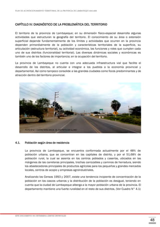 PLAN DE ACONDICIONAMIENTO TERRITORIAL DE LA PROVINCIA DE LAMBAYEQUE 2016-2026
ESTE DOCUMENTO NO DETERMINA LÍMITES DISTRITALES
48
CAPÍTULO IV: DIAGNÓSTICO DE LA PROBLEMÁTICA DEL TERRITORIO
El territorio de la provincia de Lambayeque; en su dimensión físico-espacial desarrolla algunas
actividades que estructuran la geografía del territorio. El conocimiento de su área o extensión
superficial depende fundamentalmente de los límites y actividades que ocurren en la provincia
dependen primordialmente de la población y características territoriales de la superficie, su
articulación (estructura territorial), su actividad económica, las funciones y roles que cumplen cada
uno de sus distritos (funcionalidad territorial). Las diversas dinámicas sociales y económicas es
también uno de los factores de importancia; en la ocupación del territorio.
La provincia de Lambayeque no cuenta con una adecuada infraestructura vial que facilite el
desarrollo de los distritos, al articular e integrar a los pueblos a la economía provincial y
departamental. Así como tampoco consolide a las grandes ciudades como focos predominantes y de
atracción dentro del territorio provincial.
4.1. Población según área de residencia
La provincia de Lambayeque, se encuentra conformada actualmente por el 48% de
población urbana, que se concentran en las capitales de distrito, y por el 51.68% de
población rural, la cual se asienta en los centros poblados y caseríos, ubicados en las
márgenes de las carreteras principales, trochas carrozables y caminos de herradura, siendo
los abastecedores principales de productos agrícolas para los pequeños y grandes mercados
locales, centros de acopio y empresas agroindustriales.
Analizando los Censos 1993 y 2007, existe una tendencia incipiente de concentración de la
población en los cascos urbanos y la distribución de la población es desigual, teniendo en
cuenta que la ciudad de Lambayeque alberga a la mayor población urbana de la provincia. El
departamento mantiene una fuerte ruralidad en el resto de sus distritos. (Ver Cuadro N° 4.1)
FOTO N°4.1 CARRETERA HACIA EL DISTRITO DE ILLIMO
 