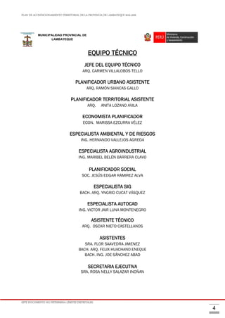 PLAN DE ACONDICIONAMIENTO TERRITORIAL DE LA PROVINCIA DE LAMBAYEQUE 2016-2026
ESTE DOCUMENTO NO DETERMINA LÍMITES DISTRITALES.
4
EQUIPO TÉCNICO
JEFE DEL EQUIPO TÉCNICO
ARQ. CARMEN VILLALOBOS TELLO
PLANIFICADOR URBANO ASISTENTE
ARQ. RAMÓN SIANCAS GALLO
PLANIFICADOR TERRITORIAL ASISTENTE
ARQ. ANITA LOZANO AVILA
ECONOMISTA PLANIFICADOR
ECON. MARISSA EZCURRA VÉLEZ
ESPECIALISTA AMBIENTAL Y DE RIESGOS
ING. HERNANDO VALLEJOS AGREDA
ESPECIALISTA AGROINDUSTRIAL
ING. MARIBEL BELÉN BARRERA CLAVO
PLANIFICADOR SOCIAL
SOC. JESÚS EDGAR RAMIREZ ALVA
ESPECIALISTA SIG
BACH. ARQ. YNGRID CUCAT VÁSQUEZ
ESPECIALISTA AUTOCAD
ING. VICTOR JAIR LUNA MONTENEGRO
ASISTENTE TÉCNICO
ARQ. OSCAR NIETO CASTELLANOS
ASISTENTES
SRA. FLOR SAAVEDRA JIMENEZ
BACH. ARQ. FELIX HUACHANO ENEQUE
BACH. ING. JOE SÁNCHEZ ABAD
SECRETARIA EJECUTIVA
SRA. ROSA NELLY SALAZAR INOÑAN
MUNICIPALIDAD PROVINCIAL DE
LAMBAYEQUE
 