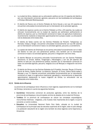 PLAN DE ACONDICIONAMIENTO TERRITORIAL DE LA PROVINCIA DE LAMBAYEQUE 2016-2026
ESTE DOCUMENTO NO DETERMINA LÍMITES DISTRITALES
56
 La ciudad de Illimo, destaca por su articulación política con los 12 caseríos del distrito y
por una interrelación comercial, agrícola y pecuaria con las localidades de Lambayeque
y Chiclayo (Mercado Moshoqueque).
 El distrito de Pacora con el Centro Poblado de Cerro Escute y con sus 10 caseríos se
encuentran articulados funcionalmente por la interrelación de la actividad agrícola.
 El distrito de Jayanca cuenta con el Centro Poblado La Viña y 20 caseríos, los cuales se
articulan funcionalmente con la ciudad de Jayanca por pertenecer políticamente al
distrito de Jayanca y por su interrelación comercial en base a la agricultura tradicional y
recientemente mediante el desarrollo agroindustrial de la propia ciudad. La articulación
vial es destacada entre todos ellos.
 El distrito de Salas cuenta con los Centros Poblados de Penachí, Tallapampa, La
Ramada, Colaya y Kerger, encuentran articulados funcionalmente con sus 96 caseríos
por la interrelación comercial en base a la actividad agrícola, pecuaria y curanderismo.
 La capital del distrito de Chóchope se encuentra articulada funcionalmente con el resto
del distrito no solo por una pertenencia política, sino también por la interrelación
comercial en base a la actividad agrícola, pecuaria e integración vial entre ellos.
 El distrito Motupe se encuentra articulado funcionalmente con los Centros Poblados
(Anchovira, El arrozal, Salitral, Tongorrape y Mondragón) y con los 28 caseríos del
distrito no solo por una pertenencia política, también por la interrelación comercial en
base a la actividad agrícola, pecuaria, religiosa (Cruz de Motupe) e integración vial entre
ellos.
 El distrito de Olmos con los Centros Poblados de El Pueblito, Insculas, Ñaupe, El Puente,
Corral de Arena, Capilla Central, La Estancia, Querpón, El Virrey, Calera Santa Isabel y
Mocape y sus 71 caseríos encuentran articulados funcionalmente por la interrelación
comercial en base a la agricultura tradicional, ganadería y recientemente el desarrollo
agroindustrial destacando la nueva irrigación de Olmos. La articulación vial es
destacada entre todos ellos.
4.2.3. Ámbito de la Influencia
La provincia de Lambayeque tiene influencia a nivel regional, especialmente con la metrópoli
de Chiclayo, teniendo en cuenta los siguientes factores:
 Económico: Intercambio comercial de productos agrícolas, entre los distritos de la
provincia de Lambayeque y los principales centros de abastos de la ciudad de Chiclayo.
 Turístico: En la provincia de Lambayeque se ubican los complejos arqueológicos,
monumentos históricos - religiosos, y los museos más importantes de la región, lo que la
convierte un centro turístico.
 Educativo: La Universidad Nacional Pedro Ruiz Gallo, ubicada en la ciudad de
Lambayeque es la principal casa de estudios superiores de la región, esta no solo alberga
a la población estudiantil de la región sino también de otras regiones como Cajamarca y
Amazonas.
 