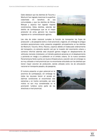 PLAN DE ACONDICIONAMIENTO TERRITORIAL DE LA PROVINCIA DE LAMBAYEQUE 2016-2026
ESTE DOCUMENTO NO DETERMINA LÍMITES DISTRITALES
63
Cabe destacar que los distritos de Túcume y
Mochumí han logrado maximizar la superficie
cosechada en beneficio de sus
comunidades, y que los distritos de Olmos,
Motupe y Jayanca han logrado mejores
rendimientos. Estos distritos, además del
distrito de Lambayeque que es el mayor
productor de arroz, generan los mayores
ingresos en la comercialización agrícola.
Las vías de orden nacional cumplen la función de transportar los flujos de
producción y de pasajeros tanto a nivel provincial y regional, sin embargo la antigua
carretera panamericana norte, presenta congestión principalmente en los distritos
de Mochumí, Túcume, Illimo, Pacora y Jayanca debido al inadecuado ordenamiento
del transporte y la estrecha sección vial por la invasión del crecimiento urbano y
comercio informal además esta situación genera riesgos en desplazamiento de
vehículos menores (mototaxis) y el tránsito peatonal personas en el desplazamiento
y poniendo en riesgo a la población en el ámbito urbano. En la nueva carretera
Panamericana Norte cuenta con buena infraestructura y sección vial; sin embargo no
es muy utilizada a nivel provincial por no encontrarse articulada con los distritos que
tienen mayor volumen de producción, siendo utilizada como vía de articulación
nacional en transporte pesado y de pasajeros.
El turismo presenta un gran potencial en la
provincia de Lambayeque, sin embargo no
todos los recursos tienen el acceso en
óptimas condiciones al encontrarse vías
estrechas y en trocha carrozable, por este
motivo no son muy consideradas en la
promoción turística como parte de los
atractivos a nivel provincial.
FOTO N°4.7 CARRETERA A LA ZONA
AGRICOLA DE TUCUME
FOTO N°4.6 ZONA AGRICOLA LAMBAYEQUE
 