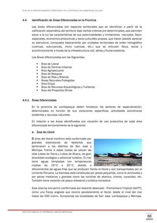 PLAN DE ACONDICIONAMIENTO TERRITORIAL DE LA PROVINCIA DE LAMBAYEQUE 2016-2026
ESTE DOCUMENTO NO DETERMINA LÍMITES DISTRITALES
66
4.4. Identificación de Áreas Diferenciadas en la Provincia
Las áreas diferenciadas son espacios territoriales que se identifican a partir de la
calificación sistemática del territorio bajo ciertos criterios pre-determinados, que permiten
sacar a la luz las características de sus potencialidades y limitaciones naturales, físico-
espaciales, económico-productivas y socio-culturales propias, que hacen posible apreciar
su estructura, compuesta básicamente por unidades territoriales de orden hidrográfico
(cuencas, sub-cuencas, micro cuencas, etc.) que se articulan física, social y
económicamente a través de la infraestructura vial, aérea y fluvial existente.
Las Áreas diferenciadas son las Siguientes:
 Área de Litoral
 Área de Centros Urbanos
 Área Agropecuaria
 Área de Bosques
 Área de Ríos y Riberas
 Áreas Naturales Protegidas
 Área Eriaza
 Área de Recursos Arqueológicos y Turísticos
 Área del Proyectos Olmos
4.4.1. Áreas Diferenciadas
En la provincia de Lambayeque deben fortalecer los sectores de especialización;
determinados en función de sus vocaciones específicas, actividades económicas
existentes y recursos naturales.
En relación a las áreas identificadas con vocación de uso productiva de cada área
diferenciada territorialmente es la siguiente:
a. Área de Litoral
El área del litoral marítimo está conformada por
grandes extensiones de desiertos que
pertenecen a los distritos de San José y
Mórrope. Frente a estas costas se ubican las
islas Lobos de Tierra y Lobos de Afuera, de gran
diversidad ecológica y potencial turístico. El mar
tiene aguas templadas con temperaturas
medias de 19°C a 20°C, debido a
afloramientos de aguas frías que se producen frente al litoral y son transportadas por la
corriente Peruana. La biomasa está constituida por peces pequeños, como la anchoveta y
por peces medianos y grandes como las conchas de abanico, choros, caracoles, etc.
También tiene vocación de pesca artesanal y turística recreativa.
Esta área se encuentra conformada por desierto desecado - Premontano Tropical (dd-PT),
como una franja angosta que recorre paralelamente al litoral, desde el nivel del mar
hasta los 500 msnm. Comprende las localidades de San José, Lambayeque y Mórrope.
FOTO N°4.10. DISTRITO SAN JOSÉFOTO N°4.10. DISTRITO SAN JOSÉ
 