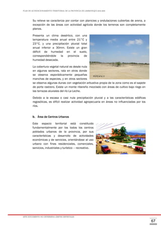 PLAN DE ACONDICIONAMIENTO TERRITORIAL DE LA PROVINCIA DE LAMBAYEQUE 2016-2026
ESTE DOCUMENTO NO DETERMINA LÍMITES DISTRITALES
67
Su relieve se caracteriza por contar con planicies y ondulaciones cubiertas de arena, a
excepción de las áreas con actividad agrícola donde los terrenos son completamente
planos.
Presenta un clima desértico, con una
temperatura media anual entre 21°C y
23°C, y una precipitación pluvial total
anual inferior a 30mm. Existe un gran
déficit de humedad en el suelo,
correspondiéndole la provincia de
humedad desecada.
La cobertura vegetal natural es desde nula
en algunos sectores, rala en otros donde
se observa esporádicamente pequeñas
manchas de especies, y en otros sectores
se observa algunas dunas con vegetación arbustiva propia de la zona como es el sapote
de porte rastrero. Existe un monte ribereño mezclado con áreas de cultivo bajo riego en
las terrazas aluviales del río La Leche.
Debido a la escasa o casi nula precipitación pluvial y a las características edáficas
regosólicas, es difícil realizar actividad agropecuaria en áreas no influenciadas por los
ríos.
b. Área de Centros Urbanos
Este espacio territorial está constituido
fundamentalmente por los todos los centros
poblados urbanos de la provincia, por sus
características y desarrollo de actividades
económicas y de servicios, orientándose al uso
urbano con fines residenciales, comerciales,
servicios, industriales y turístico – recreativo.
FOTO N°4.12. DISTRITO OLMOS
FOTO N°4.11
 