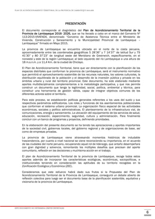 PLAN DE ACONDICIONAMIENTO TERRITORIAL DE LA PROVINCIA DE LAMBAYEQUE 2016-2026
ESTE DOCUMENTO NO DETERMINA LÍMITES DISTRITALES.
6
PRESENTACIÓN
El documento corresponde al diagnóstico del Plan de Acondicionamiento Territorial de la
Provincia de Lambayeque 2016- 2026, que se ha llevado a cabo en el marco del Convenio Nº
113-2015-VIVIENDA, denominado “Convenio de Asistencia Técnica entre el Ministerio de
Vivienda, Construcción y Saneamiento y la Municipalidad Provincial de Lambayeque –
Lambayeque” firmado en Mayo 2015.
La provincia de Lambayeque se encuentra ubicada en el norte de la costa peruana,
aproximadamente entre las coordenadas geográficas 5 28’36” y 7 14’37” de latitud Sur y 79
41’30” y 80 37’23” de longitud oeste del Meridiano de Greenwich, específicamente, en el
noroeste y este de la región Lambayeque; al lado izquierdo del río Lambayeque a una altura de
18 m.s.n.m. y a 11,4 Km. de la ciudad de Chiclayo.
El Plan de Acondicionamiento Territorial, tiene que ver directamente con la planificación de los
espacios distritales que conforman la provincia de Lambayeque, será el instrumento normativo
que permitirá el aprovechamiento sostenible de los recursos naturales, los valores culturales, la
distribución equilibrada de la población y el desarrollo de la inversión pública y privada en los
ámbitos urbano y rural del territorio provincial. Este documento, ha sido elaborado mediante
aportes multidisciplinarios complementarios a la metodología participativa, y que nos permite
construir un documento que tenga la legitimidad, social, política, ambiental y técnica, para
constituir una herramienta de gestión válida, capaz de integrar objetivos comunes de los
diferentes actores sobre el territorio.
Para este proceso, se establecerán políticas generales referentes a los usos del suelo y sus
respectivos parámetros edificatorios. Los roles y funciones de los asentamientos poblacionales
que conforman el sistema urbano provincial. La organización físico espacial de las actividades
económicas, sociales y político administrativas. El planteamiento de la infraestructura vial, de
comunicaciones, energía y saneamiento. La ubicación del equipamiento de los servicios de salud,
educación, recreación, esparcimiento, seguridad, cultura y administración. Para finalmente
concluir con un banco de programas y proyectos, definiendo prioridades.
En la elaboración del presente documento se ha tenido las apreciaciones y aportes importantes
de la sociedad civil, gobiernos locales, del gobierno regional y de organizaciones de base, así
como de empresas privadas.
La provincia de Lambayeque viene atravesando momentos históricos de indudable
trascendencia, por cuanto a nivel nacional se viene reconociendo su importancia, en el acuerdo
de las ciudades del norte peruano, recuperando aquel rol de liderazgo, que antaño desempeñara
con gran dignidad y solvencia, remontando los múltiples desafíos que precisan del aporte
comunitario, reflexión en las decisiones y muchísima acción en el trabajo.
El plan de Acondicionamiento Territorial de la provincia de Lambayeque, recoge todos estos
aportes además de incorporar las características ecológicas, económicas, sociopolíticas, e
institucionales teniendo en consideración las aptitudes de su territorio recogidas en la
Zonificación Ecológica y Económica (ZEE).
Consideramos que este esfuerzo habrá dado sus frutos si la Propuesta del Plan de
Acondicionamiento Territorial de la Provincia de Lambayeque, conseguirá un debate abierto de
reflexión colectiva para luego ser el documento base de la planificación sostenible, equitativa y
visionaria de la provincia de Lambayeque.
 