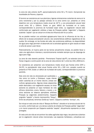 PLAN DE ACONDICIONAMIENTO TERRITORIAL DE LA PROVINCIA DE LAMBAYEQUE 2016-2026
ESTE DOCUMENTO NO DETERMINA LÍMITES DISTRITALES
69
la zona de vida anterior ds-PT, aproximadamente entre 50 y 75 msnm. Comprende las
localidades de Pacora y Jayanca.
El terreno se caracteriza por sus planicies y ligeras ondulaciones cubiertas de arena en la
zona nororiental y por su paisaje colinoso en la zona centro sur, presenta un clima
desértico con una temperatura media anual de 24°C, y una precipitación pluvial total
anual entre 50 y 100mm. Existe un gran déficit de humedad en el suelo,
correspondiéndole la provincia de humedad súper árido. La vegetación natural está
conformada por vegetación arbórea a base de Prosopis pallida “algarrobo” y Capparis
scabrida “zapote” que se ubican en el área de influencia del río La Leche.
No es posible realizar una actividad agropecuaria fuera de la influencia de los ríos, a
efecto de la escasa precipitación pluvial y las características edáficas regosólicas de los
suelos. Sin embargo, en los fondos del valle, las condiciones edáficas y la disponibilidad
de agua para riego permiten el desarrollo de la actividad agrícola en gran escala en base
a caña de azúcar y pan llevar.
Potencialmente, en buena parte de las tierras actualmente eriazas, es posible llevar a
cabo una agricultura intensiva y económicamente rentable siempre que se disponga de
agua para riego.
La zona de vida desierto perárido - Premontano Tropical (dp-PT), se extiende como una
franja irregular a continuación de la zona de vida anterior ds-T, entre los 150 y 600msnm.
Se caracteriza por presentar una temperatura media anual que fluctúa entre 23ºC y
24.3ºC, la precipitación total anual fluctúa entre 50 y 100 mm, excepto cuando se
presenta el FEN. Existe un déficit de humedad del suelo, correspondiéndole la provincia
perárido.
Esta zona de vida es atravesada por quebradas y
ríos como La Leche y Chotoque, cuyas riberas
están cubiertas de un monte natural y áreas con
cultivos agropecuarios. Algunas áreas adyacentes
están desnudas o con vegetación escasa, en otros
sectores se presenta un tapiz herbáceo de vida
efímera (diciembre, enero, febrero y marzo), y en
otros sectores se observa ejemplares arbóreos
Prosopis sp (algarrobo predominante), Capparis
angulata “sapote” y Acacia macracantha “faique”.
Entre las arbustivas, tenemos: Cordia sp “overo”, Capparis ovalifolia “bichayo”, etc.
Se incluye en esta zona de vida el “Bosque de Pómac” ubicado en la terraza aluvial del río
La Leche, conformado por una densa cubierta de árboles de Prosopis pallida “algarrobo”
y en menor proporción por Capparis scabrida “sapote”. Actualmente representa un área
protegida.
En esta zona de vida se encuentran los valles agrícolas bajo riego y las planicies cubiertas
por la vegetación natural antes mencionada. Las especies herbáceas y arbustivas son
FOTO N° 4.15
 