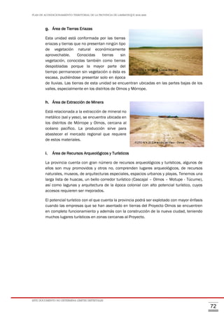 PLAN DE ACONDICIONAMIENTO TERRITORIAL DE LA PROVINCIA DE LAMBAYEQUE 2016-2026
ESTE DOCUMENTO NO DETERMINA LÍMITES DISTRITALES
72
g. Área de Tierras Eriazas
Esta unidad está conformada por las tierras
eriazas y tierras que no presentan ningún tipo
de vegetación natural económicamente
aprovechable. Conocidas tierras sin
vegetación, conocidas también como tierras
despobladas porque la mayor parte del
tiempo permanecen sin vegetación o ésta es
escasa, pudiéndose presentar solo en época
de lluvias. Las tierras de esta unidad se encuentran ubicadas en las partes bajas de los
valles, especialmente en los distritos de Olmos y Mórrope.
h. Área de Extracción de Minera
Está relacionada a la extracción de mineral no
metálico (sal y yeso), se encuentra ubicada en
los distritos de Mórrope y Olmos, cercana al
océano pacífico. La producción sirve para
abastecer el mercado regional que requiere
de estos materiales.
i. Área de Recursos Arqueológicos y Turísticos
La provincia cuenta con gran número de recursos arqueológicos y turísticos, algunos de
ellos son muy promovidos y otros no, comprenden lugares arqueológicos, de recursos
naturales, museos, de arquitecturas especiales, espacios urbanos y playas. Tenemos una
larga lista de huacas, un bello corredor turístico (Cascajal – Olmos – Motupe - Túcume),
así como lagunas y arquitectura de la época colonial con alto potencial turístico, cuyos
accesos requieren ser mejorados.
El potencial turístico con el que cuenta la provincia podrá ser explotado con mayor énfasis
cuando las empresas que se han asentado en tierras del Proyecto Olmos se encuentren
en completo funcionamiento y además con la construcción de la nueva ciudad, teniendo
muchos lugares turísticos en zonas cercanas al Proyecto.
FOTO N°4.19Tierras Eriazas Mórrope
FOTO N°4.20 Extracción de Yeso - Olmos
 