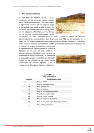 PLAN DE ACONDICIONAMIENTO TERRITORIAL DE LA PROVINCIA DE LAMBAYEQUE 2016-2026
ESTE DOCUMENTO NO DETERMINA LÍMITES DISTRITALES
73
ÁRE
j. Área del Proyecto Olmos
El área total del Proyecto es de 114,000
hectáreas, en las primeras etapas irrigadas
están siendo incorporadas 43,500 hectáreas a
la agricultura nacional, en una segunda etapa
la frontera agrícola podría ampliarse a cien mil
hectáreas mediante el trasvase de las aguas de
los ríos tabacones y Manchara, además del uso
de los recursos hídricos subterráneos. Se ha
considerado un área destinada para la nueva ciudad de Olmos de 3,900ha
aproximadamente, considerándose para la primera fase 730 ha; de las cuales en el
orden del 60 % del área estarán destinadas para áreas verdes, recreación, protección,
vías y espacios públicos. Es importante resaltar que el objetivo principal del proyecto, es
la creación de un polo de desarrollo económico y
el mejoramiento de las condiciones de vida de la
población en el norte del país, mediante el
aprovechamiento hidroeléctrico de los recursos
hídricos de los ríos por trasvasar, y el fomento de
la producción agrícola orientada a la exportación
basada en la irrigación de las áreas nuevas
(ampliación de frontera agrícola) y en el
mejoramiento del riego de las áreas existentes.
Cuadro Nº 4.12
Áreas Diferenciadas
CÓDIGO ÁREA DIFERENCIADA
I Área de Litoral
II Área de Centros Urbanos
III Área Agropecuaria
IV Área de Bosques
V Área de Ríos, Lagunas y riberas
VI Áreas Naturales Protegidas
VII Área de Tierras Eriazas
VIII Área de Extracción de Minería
IX Área de Recursos Arqueológicos y Turísticos
X Área del Proyecto Olmos
FOTO N°4.21 Proyecto Olmos - Bocatoma
Miraflores
FOTO N°4.22 Proyecto Olmos
 
